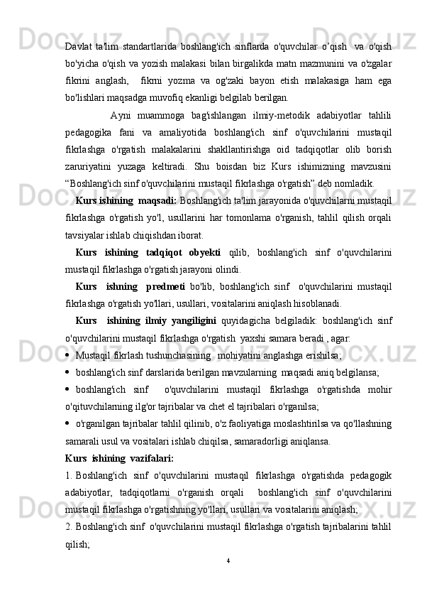 Davlat   ta'lim   standartlarida   boshlang'ich   sinflarda   o'quvchilar   o’qish     va   o'qish
bo'yicha o'qish va yozish malakasi  bilan birgalikda matn mazmunini  va o'zgalar
fikrini   anglash,     fikrni   yozma   va   og'zaki   bayon   etish   malakasiga   ham   ega
bo'lishlari maqsadga muvofiq ekanligi belgilab berilgan. 
          Ayni   muammoga   bag'ishlangan   ilmiy-metodik   adabiyotlar   tahlili
pedagogika   fani   va   amaliyotida   boshlang'ich   sinf   o'quvchilarini   mustaqil
fikrlashga   o'rgatish   malakalarini   shakllantirishga   oid   tadqiqotlar   olib   borish
zaruriyatini   yuzaga   keltiradi.   Shu   boisdan   biz   Kurs   ishimizning   mavzusini
“Boshlang'ich sinf o'quvchilarini mustaqil fikrlashga o'rgatish” deb nomladik.
Kurs ishining  maqsadi:  Boshlang'ich ta'lim jarayonida o'quvchilarni mustaqil
fikrlashga   o'rgatish   yo'l,   usullarini   har   tomonlama   o'rganish,   tahlil   qilish   orqali
tavsiyalar ishlab chiqishdan iborat. 
Kurs   ishining   tadqiqot   obyekti   qilib,   boshlang'ich   sinf   o'quvchilarini
mustaqil fikrlashga o'rgatish jarayoni olindi.
Kurs     ishning     predmeti   bo'lib,   boshlang'ich   sinf     o'quvchilarini   mustaqil
fikrlashga o'rgatish yo'llari, usullari, vositalarini aniqlash hisoblanadi.
Kurs     ishining   ilmiy   yangiligini   quyidagicha   belgiladik:   boshlang'ich   sinf
o'quvchilarini mustaqil fikrlashga o'rgatish  yaxshi samara beradi , agar:
 Mustaqil fikrlash  tushunchasi ning   mohiyatini anglashga erishilsa;
 boshlang'ich sinf darslarida berilgan mavzularning  maqsadi aniq belgilansa;
 boshlang'ich   sinf     o'quvchilarini   mustaqil   fikrlashga   o'rgatishda   mohir
o'qituvchilarning ilg'or tajribalar va chet el tajribalari o'rganilsa;
 o'rganilgan tajribalar tahlil qilinib, o'z faoliyatiga moslashtirilsa va qo'llashning
samarali usul va vositalari ishlab chiqilsa, samaradorligi aniqlansa.
Kurs   ish i ning  vazifalari:
1. Boshlang'ich   sinf   o'quvchilarini   mustaqil   fikrlashga   o'rgatishda   pedagogik
adabiyotlar,   tadqiqotlarni   o'rganish   orqali     boshlang'ich   sinf   o'quvchilarini
mustaqil fikrlashga o'rgatishning yo'llari, usullari va vositalarini aniqlash;
2. Boshlang'ich sinf  o'quvchilarini mustaqil fikrlashga o'rgatish tajribalarini tahlil
qilish;
4 