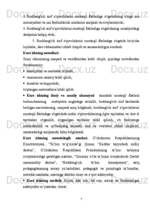 3. Boshlang'ich   sinf   o'quvchilarini   mustaqil   fikrlashga   o'rgatishning   o'ziga   xos
xususiyatlari va uni faollashtirish omillarini aniqlash va rivojlarnitirish;
4. Boshlang'ich sinf o'quvchilarini mustaqil fikrlashga o'rgatishning  amaliyotdagi
darajasini tadqiq etish;
            5.   Boshlang'ich   sinf   o'quvchilarini   mustaqil   fikrlashga   o'rgatish   bo'yicha
loyihalar, dars ishlanmalari ishlab chiqish va samaradorligini asoslash.
Kurs  ishning metodlari:
Ilmiy   ishimizning   maqsad   va   vazifalaridan   kelib   chiqib,   quyidagi   metodlardan
foydalanamiz:  
 adabiyotlar va manbalar to'plash;
 muammoni nazariy tahlil qilish;
 kuzatish va taqqoslash;
to'plangan materiallarni tahlil qilish.  
 Kurs   ishining   ilmiy   va   amaliy   ahamiyati     shundaki   mustaqil   fikrlash
tushunchasining       mohiyatini   anglashga   erishilib,   boshlang'ich   sinf   darslarida
berilgan mavzularning   maqsadi aniq belgilanib, boshlang'ich sinf   o'quvchilarini
mustaqil fikrlashga o'rgatishda mohir o'qituvchilarning ilg'or tajribalari va chet el
tajribalari   o'rganilib,   o'rganilgan   tajribalar   tahlil   qilinib,   o'z   faoliyatiga
moslashtirilib   va   qo'llashning   samarali   usul   va   vositalari   ishlab   chiqilishi,
samaradorligi aniqlanishi bilan belgilanadi.
Kurs   ishining   metodologik   asoslari.   O’zbekiston   Respublikasining
Konstitutsiyasi,   “Ta’lim   to’g’risida”gi   Qonun,   “Kadrlar   tayyorlash   milliy
dasturi”,   O’zbekiston   Respublikasi   Prezidentining   ta’lim-   tarbiyani
rivojlantirishga   qaratilgan   asarlari,   “Umumiy   o’rta   ta’limni   rivojlantirish   Davlat
umummilliy   dasturi”,   “Boshlang’ich     ta’lim     konsepsiyasi”,   xalq
pedagogikasining   asosiy   yo’nalishlari,   pedagogik   va   psixologik   ta’limotlar,
metodik manbalar, mavzuga dahldor ilmiy va o’quv adabiyotlar.
 Kurs   ishining   tuzilishi.   Kirish,   ikki   bob,   4ta   reja ,   xulosa   va   foydalanilgan
adabiyotlar ro‘yxati dan   iborat.
5 