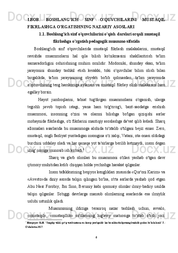 I.BOB.   BOSHLANG'ICH   SINF   O'QUVCHILARINI   MUSTAQIL
FIKRLASHGA O'RGATISHNING NAZARIY ASOSLARI
1.1. Boshlang'ich sinf o'quvchilarini o’qish  darslari orqali mustaqil
fikrlashga o'rgatish pedagogik muammo sifatida
Boshlang'ich   sinf   o'quvchilarida   mustaqil   fikrlash   malakalarini,   mustaqil
ravishda   muammolarni   hal   qila   bilish   ko'nikmasini   shakllantirish   ta'lim
samaradorligini   oshirishning   muhim   omilidir.   Modomiki,   shunday   ekan,   ta'lim
jarayonini   shunday   tashkil   etish   kerakki,   toki   o'quvchilar   bilim   olish   bilan
birgalikda,   ta'lim   jarayonining   obyekti   bo'lib   qolmasdan,   ta'lim   jarayonida
o'qituvchining teng hamkoriga aylansin va mustaqil fikrlay olish malakasini ham
egallay borsin.
Hayot   jumboqlarini,   tabiat   tug'dirgan   muammolarni   o'rganish,   ularga
tegishli   javob   topish   istagi,   yana   ham   to'g'rirog'i,   baxt-saodatga   erishish
muammosi,   insonning   o'zini   va   olamni   bilishga   bo'lgan   qiziqishi   asrlar
mobaynida fikrlashga, o'z fikrlarini mantiqiy asoslashga da'vat qilib keladi. Sharq
allomalari   asarlarida   bu   muammoga   alohida   to'xtalib   o'tilgani   bejiz   emas.   Zero,
mustaqil, ongli faoliyat yuritadigan insongina o'z xalqi, Vatani, ota-onasi oldidagi
burchini uddalay oladi va har qanaqa yot ta'sirlarga berilib ketmaydi, inson degan
ulug' nomga munosib ish ko'radi. 1
Sharq   va   g'arb   olimlari   bu   muammoni   o'zlari   yashab   o'tgan   davr
ijtimoiy muhitidan kelib chiqqan holda yechishga harakat qilganlar.
Inson tafakkurining beqiyos kengliklari xususida «Qur'oni Karim» va
«Avesto»da   diniy   asosda   talqin   qilingan   bo'lsa,   o'rta   asrlarda   yashab   ijod   etgan
Abu  Nasr   Forobiy,  Ibn  Sino,  Beruniy   kabi   qomusiy   olimlar   ilmiy-badiiy  usulda
talqin   qilganlar.   So'nggi   davrlarga   mansub   olimlarning   asarlarida   esa   ilmiylik
uslubi ustunlik qiladi.
Muammoning   ildiziga   teranroq   nazar   tashlash   uchun,   avvalo,
«mustaqil»,   «mustaqillik»   so'zlarining   lug'aviy   ma'nosiga   to'xtab   o'tish   joiz.
1
  Mirziyoyev   Sh . M . “ Tanqidiy   tahlil ,  qat ’ iy   tartib - intizom   va   shaxsiy   javobgarlik -  har   bir   rahbar   faoliyatining   kundalik   qoidasi   bo ’ lishi   kerak ”. T .:
O ’ zbekiston  2017.
6 