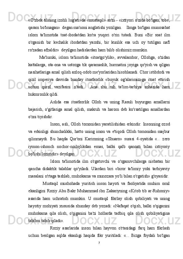 «O'zbek tilining izohli lug'ati»da «mustaqil» so'zi - «ixtiyori o'zida bo'lgan, tobe,
qaram bo'lmagan»  degan ma'noni anglatishi yozilgan. Ilmga bo'lgan munosabat
islom   ta'limotida   toat-ibodatdan   ko'ra   yuqori   o'rin   tutadi.   Buni   «Bir   soat   ilm
o'rganish   bir   kechalik   ibodatdan   yaxshi,   bir   kunlik   esa   uch   oy   tutilgan   nafl
ro'zadan afzaldir»  deyilgan hadislardan ham bilib olishimiz mumkin. 
Ma'lumki,   islom   ta'limotida   «itoatgo'ylik»,   avvalambor,   Ollohga,   o'zidan
kattalarga, ota-ona va ustozga tik qaramaslik, hurmatini joyiga qo'yish va qilgan
nasihatlariga amal qilish axloq-odob me'yorlaridan hisoblanadi. Chor istibdodi va
qizil   imperiya   davrida   bunday   itoatkorlik   «buyuk   og'alarimiz»ga   itoat   ettirish
uchun   qurol   vazifasini   o'tadi.     Ana   shu   ruh   ta'lim-tarbiya   sohasida   ham
hukmronlik qildi.
Aslida   esa   itoatkorlik   Olloh   va   uning   Rasuli   buyurgan   amallarni
bajarish,   o'gitlariga   amal   qilish,   makruh   va   harom   deb   ko'rsatilgan   amallardan
o'zni tiyishdir.
Inson, asli, Olloh tomonidan yaratilishidan erkindir. Insonning ozod
va  erkinligi  shunchalikki,   hatto  uning  imon  va  e'tiqodi  Olloh  tomonidan  majbur
qilinmaydi.   Bu   haqda   Qur'oni   Karimning   «Shuaro»   surasi   4-oyatida   «...   zero
iymon-ishonch   nochor-noilojlikdan   emas,   balki   qalb   qanoati   bilan   ixtiyoriy
bo'lishi lozimdir» deyilgan.
Islom   ta'limotida   ilm   o'rgatuvchi   va   o'rganuvchilarga   nisbatan   bir
qancha   didaktik   talablar   qo'yiladi.   Ulardan   biri   «biror   ta'limiy   yoki   tarbiyaviy
masalani o'rtaga tashlab, muhokama va munozara yo'li bilan o'rgatish» g'oyasidir.
              Mustaqil   mushohada   yuritish   inson   hayoti   va   faoliyatida   muhim   omil
ekanligini Roziy Abu Bakr Muhammad ibn Zakariyning «Kitob tib ar-Ruhoniy»
asarida   ham   uchratish   mumkin.   U   mustaqil   fikrlay   olish   qobiliyati   va   uning
hayotiy mohiyati xususida shunday deb yozadi: «Nafaqat o'qish, balki o'qiganini
muhokama   qila   olish,   o'qiganini   ba'zi   hollarda   tadbiq   qila   olish   qobiliyatigina
tabibni tabib qiladi».
Roziy   asarlarida   inson   bilan   hayvon   o'rtasidagi   farq   ham   fikrlash
uchun   berilgan   aqlda   ekanligi   haqida   fikr   yuritiladi:   «...   Bizga   foydali   bo'lgan
7