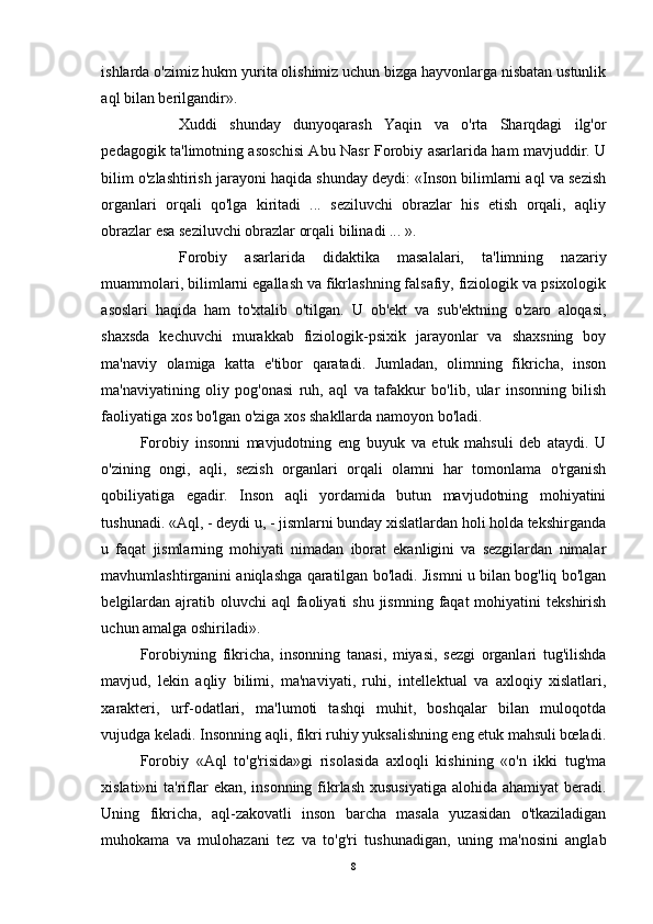 ishlarda o'zimiz hukm yurita olishimiz uchun bizga hayvonlarga nisbatan ustunlik
aql bilan berilgandir».
Xuddi   shunday   dunyoqarash   Yaqin   va   o'rta   Sharqdagi   ilg'or
pedagogik ta'limotning asoschisi Abu Nasr Forobiy asarlarida ham mavjuddir. U
bilim o'zlashtirish jarayoni haqida shunday deydi: «Inson bilimlarni aql va sezish
organlari   orqali   qo'lga   kiritadi   ...   seziluvchi   obrazlar   his   etish   orqali,   aqliy
obrazlar esa seziluvchi obrazlar orqali bilinadi ... ».
Forobiy   asarlarida   didaktika   masalalari,   ta'limning   nazariy
muammolari, bilimlarni egallash va fikrlashning falsafiy, fiziologik va psixologik
asoslari   haqida   ham   to'xtalib   o'tilgan.   U   ob'ekt   va   sub'ektning   o'zaro   aloqasi,
shaxsda   kechuvchi   murakkab   fiziologik-psixik   jarayonlar   va   shaxsning   boy
ma'naviy   olamiga   katta   e'tibor   qaratadi.   Jumladan,   olimning   fikricha,   inson
ma'naviyatining   oliy   pog'onasi   ruh,   aql   va   tafakkur   bo'lib,   ular   insonning   bilish
faoliyatiga xos bo'lgan o'ziga xos shakllarda namoyon bo'ladi.
Forobiy   insonni   mavjudotning   eng   buyuk   va   etuk   mahsuli   deb   ataydi.   U
o'zining   ongi,   aqli,   sezish   organlari   orqali   olamni   har   tomonlama   o'rganish
qobiliyatiga   egadir.   Inson   aqli   yordamida   butun   mavjudotning   mohiyatini
tushunadi. «Aql, - deydi u, - jismlarni bunday xislatlardan holi holda tekshirganda
u   faqat   jismlarning   mohiyati   nimadan   iborat   ekanligini   va   sezgilardan   nimalar
mavhumlashtirganini aniqlashga qaratilgan bo'ladi. Jismni u bilan bog'liq bo'lgan
belgilardan  ajratib oluvchi   aql  faoliyati  shu  jismning  faqat  mohiyatini   tekshirish
uchun amalga oshiriladi».
Forobiyning   fikricha,   insonning   tanasi,   miyasi,   sezgi   organlari   tug'ilishda
mavjud,   lekin   aqliy   bilimi,   ma'naviyati,   ruhi,   intellektual   va   axloqiy   xislatlari,
xarakteri,   urf-odatlari,   ma'lumoti   tashqi   muhit,   boshqalar   bilan   muloqotda
vujudga keladi. Insonning aqli, fikri ruhiy yuksalishning eng etuk mahsuli bœladi.
Forobiy   «Aql   to'g'risida»gi   risolasida   axloqli   kishining   «o'n   ikki   tug'ma
xislati»ni  ta'riflar ekan, insonning fikrlash xususiyatiga  alohida ahamiyat  beradi.
Uning   fikricha,   aql-zakovatli   inson   barcha   masala   yuzasidan   o'tkaziladigan
muhokama   va   mulohazani   tez   va   to'g'ri   tushunadigan,   uning   ma'nosini   anglab
8 