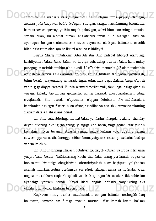 so'zlovchining   maqsadi   va   aytilgan   fikrining   chinligini   tezda   payqay   oladigan,
xotirasi   juda   baquvvat   bo'lib,   ko'rgan,   eshitgan,   sezgan   narsalarining   birontasini
ham esidan chiqarmay, yodida saqlab qoladigan, zehni biror narsaning alomatini
sezishi   bilan,   bu   alomat   nimani   anglatishini   tezda   bilib   oladigan,   fikri   va
aytmoqchi   bo'lgan   mulohazalarini   ravon   bayon   eta   oladigan,   bilimlarni   osonlik
bilan o'zlashtira oladigan bo'lishini alohida ta'kidlaydi .
Buyuk   Sharq   mutafakkiri   Abu   Ali   ibn   Sino   nafaqat   tibbiyot   olamidagi
kashfiyotlari   bilan,   balki   ta'lim   va   tarbiya   sohasidagi   asarlari   bilan   ham   milliy
pedagogika tarixida muhim o'rin tutadi. U «Tadbiri manozil» («Bolani maktabda
o'qitish   va   tarbiyalash»)   asarida   o'quvchilarning   fikrlash   faoliyatini   yaxshilash,
bilim   berish   jarayonining   samaradorligini   oshirishda   o'quvchilarni   birga   o'qitish
zarurligiga diqqat qaratadi. Bunda o'quvchi zerikmaydi, fanni egallashga qiziqish
yuzaga   keladi,   bir-biridan   qolmaslik   uchun   harakat,   musobaqalashish   istagi
rivojlanadi.   Shu   asosda   o'quvchilar   o'qigan   kitoblari,   fikr-mulohazalari,
kattalardan eshitgan fikrlari  bilan o'rtoqlashadilar  va ana  shu jarayonda ularning
fikrlash darajasi shakllana boradi.
Ibn Sino suhbatdoshiga hurmat bilan yondashish haqida to'xtalib, shunday
deydi:   «Sening   fikring   (bolaning)   yuragiga   etib   borib,   unga   o'ylab,   fikr   yuritib
ko'rishga   imkon   bersin...   Agarda   sening   suhbatdoshing   yoki   do'sting   sening
so'zlaringga   va   nasihatlaringga   e'tibor   bermayotganini   sezsang,   suhbatni   boshqa
vaqtga ko'chir».
Ibn Sino insonning fikrlash qobiliyatiga, xayol-xotirasi va iroda sifatlariga
yuqori   baho   beradi.   Tafakkurning   kuchi   shundaki,   uning   yordamida   voqea   va
hodisalarni   bir-biriga   chog'ishtirib,   abstraksiyalash   bilan   haqiqatni   yolg'ondan
ajratish   mumkin,   xotira   yordamida   esa   idrok   qilingan   narsa   va   hodisalar   kishi
ongida   mustahkam   saqlanib   qoladi   va   idrok   qilingan   bir   ob'ektni   ikkinchisidan
ajratishga   yordam   beradi.   Xayol   kishi   ongida   ob'ektiv   voqelikning   aks
ettirilishidir, degan fikrlarni bayon qiladi.
Kaykovus   ilmiy   asarlar   mutolaasidan   olingan   bilimlar   nechog'lik   haq
bo'lmasin,   hayotda   o'z   fikriga   tayanib   mustaqil   fikr   ko'rish   lozim   bo'lgan
9 