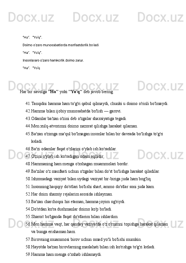 Har bir savolga  "Ha"  yoki  "Yo'q"  deb javob bering.
41. Tanqidni hamma ham to'g'ri qabul qilmaydi, chunki u doimo o'rinli bo'lmaydi. 
42. Hamma bilan ijobiy munosabatda bo'lish — garovi. 
43. Odamlar ba'zan o'zini deb o'zgalar shaxsiyatiga tegadi. 
44. Men xulq-atvorimni doimo nazorat qilishga harakat qilaman. 
45. Ba'zan o'zimga ma'qul bo'lmagan insonlar bilan bir davrada bo'lishga to'g'ri 
keladi. 
46. Ba'zi odamlar faqat o'zlarini o'ylab ish ko'radilar. 
47. O'zini o'ylab ish ko'radigan odam aqllidir. 
48. Hammaning ham menga o'xshagan muammolari bordir. 
49. Ba'zilar o'z manfaati uchun o'zgalar bilan do'st bo'lishga harakat qiladilar. 
50. Ishxonadagi vaziyat bilan uydagi vaziyat bir-biriga juda ham bog'liq. 
51. Insonning haqiqiy do'stlari bo'lishi shart, ammo do'stlar soni juda kam. 
52. Har doim shaxsiy rejalarim asosida ishlayman. 
53. Ba'zan charchoqni his etaman, hamma joyim og'riydi. 
54. Do'stdan ko'ra dushmanlar doimo ko'p bo'ladi. 
55. Sharoit bo'lganda faqat do'stlarim bilan ishlardim. 
56. Men hamma vaqt, har qanday vaziyatda o'z o'rnimni topishga harakat qilaman 
va bunga erishaman ham. 
57. Birovning muammosi birov uchun omad yo'li bo'lishi mumkin. 
58. Hayotda ba'zan birovlarning maslahati bilan ish ko'rishga to'g'ri keladi. 
59. Hamma ham menga o'xshab ishlamaydi.  