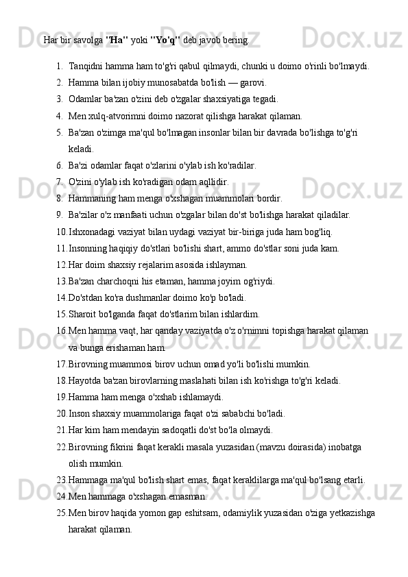 Har bir savolga  "Ha"  yoki  "Yo'q"  deb javob bering.
1. Tanqidni hamma ham to'g'ri qabul qilmaydi, chunki u doimo o'rinli bo'lmaydi. 
2. Hamma bilan ijobiy munosabatda bo'lish — garovi. 
3. Odamlar ba'zan o'zini deb o'zgalar shaxsiyatiga tegadi. 
4. Men xulq-atvorimni doimo nazorat qilishga harakat qilaman. 
5. Ba'zan o'zimga ma'qul bo'lmagan insonlar bilan bir davrada bo'lishga to'g'ri 
keladi. 
6. Ba'zi odamlar faqat o'zlarini o'ylab ish ko'radilar. 
7. O'zini o'ylab ish ko'radigan odam aqllidir. 
8. Hammaning ham menga o'xshagan muammolari bordir. 
9. Ba'zilar o'z manfaati uchun o'zgalar bilan do'st bo'lishga harakat qiladilar. 
10. Ishxonadagi vaziyat bilan uydagi vaziyat bir-biriga juda ham bog'liq. 
11. Insonning haqiqiy do'stlari bo'lishi shart, ammo do'stlar soni juda kam. 
12. Har doim shaxsiy rejalarim asosida ishlayman. 
13. Ba'zan charchoqni his etaman, hamma joyim og'riydi. 
14. Do'stdan ko'ra dushmanlar doimo ko'p bo'ladi. 
15. Sharoit bo'lganda faqat do'stlarim bilan ishlardim. 
16. Men hamma vaqt, har qanday vaziyatda o'z o'rnimni topishga harakat qilaman 
va bunga erishaman ham. 
17. Birovning muammosi birov uchun omad yo'li bo'lishi mumkin. 
18. Hayotda ba'zan birovlarning maslahati bilan ish ko'rishga to'g'ri keladi. 
19. Hamma ham menga o'xshab ishlamaydi. 
20. Inson shaxsiy muammolariga faqat o'zi sababchi bo'ladi. 
21. Har kim ham mendayin sadoqatli do'st bo'la olmaydi. 
22. Birovning fikrini faqat kerakli masala yuzasidan (mavzu doirasida) inobatga 
olish mumkin. 
23. Hammaga ma'qul bo'lish shart emas, faqat keraklilarga ma'qul bo'lsang etarli. 
24. Men hammaga o'xshagan emasman. 
25. Men birov haqida yomon gap eshitsam, odamiylik yuzasidan o'ziga yetkazishga 
harakat qilaman.  