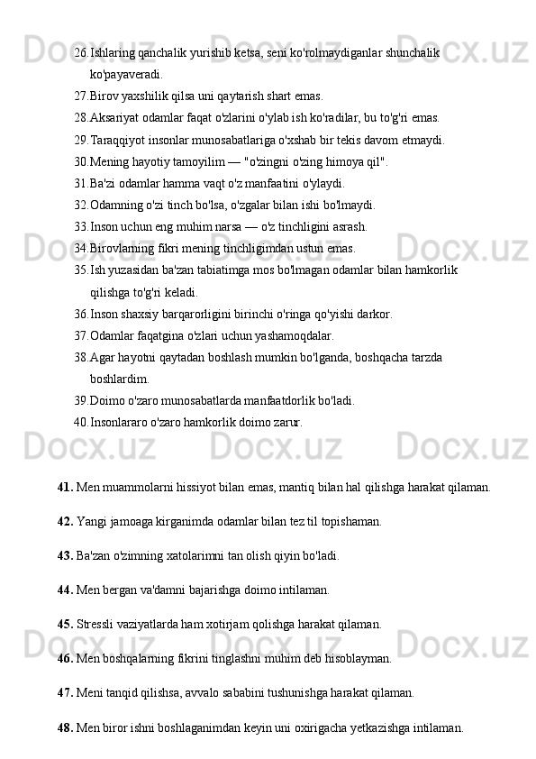 26. Ishlaring qanchalik yurishib ketsa, seni ko'rolmaydiganlar shunchalik 
ko'payaveradi. 
27. Birov yaxshilik qilsa uni qaytarish shart emas. 
28. Aksariyat odamlar faqat o'zlarini o'ylab ish ko'radilar, bu to'g'ri emas. 
29. Taraqqiyot insonlar munosabatlariga o'xshab bir tekis davom etmaydi. 
30. Mening hayotiy tamoyilim — "o'zingni o'zing himoya qil". 
31. Ba'zi odamlar hamma vaqt o'z manfaatini o'ylaydi. 
32. Odamning o'zi tinch bo'lsa, o'zgalar bilan ishi bo'lmaydi. 
33. Inson uchun eng muhim narsa — o'z tinchligini asrash. 
34. Birovlarning fikri mening tinchligimdan ustun emas. 
35. Ish yuzasidan ba'zan tabiatimga mos bo'lmagan odamlar bilan hamkorlik 
qilishga to'g'ri keladi. 
36. Inson shaxsiy barqarorligini birinchi o'ringa qo'yishi darkor. 
37. Odamlar faqatgina o'zlari uchun yashamoqdalar. 
38. Agar hayotni qaytadan boshlash mumkin bo'lganda, boshqacha tarzda 
boshlardim. 
39. Doimo o'zaro munosabatlarda manfaatdorlik bo'ladi. 
40. Insonlararo o'zaro hamkorlik doimo zarur.
41.  Men muammolarni hissiyot bilan emas, mantiq bilan hal qilishga harakat qilaman.
42.  Yangi jamoaga kirganimda odamlar bilan tez til topishaman.
43.  Ba'zan o'zimning xatolarimni tan olish qiyin bo'ladi.
44.  Men bergan va'damni bajarishga doimo intilaman.
45.  Stressli vaziyatlarda ham xotirjam qolishga harakat qilaman.
46.  Men boshqalarning fikrini tinglashni muhim deb hisoblayman.
47.  Meni tanqid qilishsa, avvalo sababini tushunishga harakat qilaman.
48.  Men biror ishni boshlaganimdan keyin uni oxirigacha yetkazishga intilaman. 