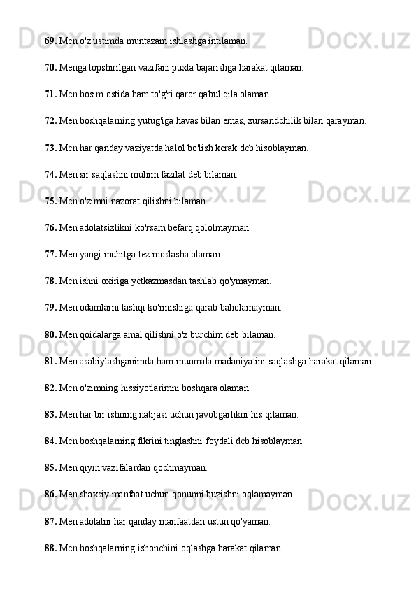 69.  Men o'z ustimda muntazam ishlashga intilaman.
70.  Menga topshirilgan vazifani puxta bajarishga harakat qilaman.
71.  Men bosim ostida ham to'g'ri qaror qabul qila olaman.
72.  Men boshqalarning yutug'iga havas bilan emas, xursandchilik bilan qarayman.
73.  Men har qanday vaziyatda halol bo'lish kerak deb hisoblayman.
74.  Men sir saqlashni muhim fazilat deb bilaman.
75.  Men o'zimni nazorat qilishni bilaman.
76.  Men adolatsizlikni ko'rsam befarq qololmayman.
77.  Men yangi muhitga tez moslasha olaman.
78.  Men ishni oxiriga yetkazmasdan tashlab qo'ymayman.
79.  Men odamlarni tashqi ko'rinishiga qarab baholamayman.
80.  Men qoidalarga amal qilishni o'z burchim deb bilaman.
81.  Men asabiylashganimda ham muomala madaniyatini saqlashga harakat qilaman.
82.  Men o'zimning hissiyotlarimni boshqara olaman.
83.  Men har bir ishning natijasi uchun javobgarlikni his qilaman.
84.  Men boshqalarning fikrini tinglashni foydali deb hisoblayman.
85.  Men qiyin vazifalardan qochmayman.
86.  Men shaxsiy manfaat uchun qonunni buzishni oqlamayman.
87.  Men adolatni har qanday manfaatdan ustun qo'yaman.
88.  Men boshqalarning ishonchini oqlashga harakat qilaman. 