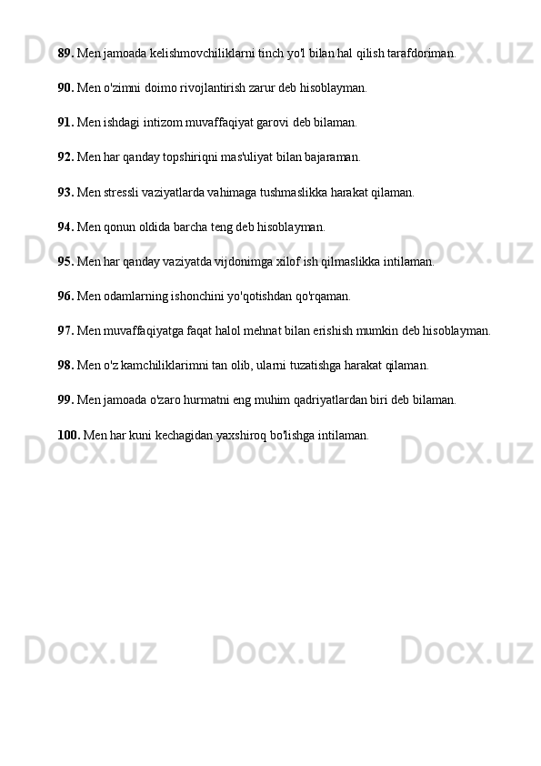 89.  Men jamoada kelishmovchiliklarni tinch yo'l bilan hal qilish tarafdoriman.
90.  Men o'zimni doimo rivojlantirish zarur deb hisoblayman.
91.  Men ishdagi intizom muvaffaqiyat garovi deb bilaman.
92.  Men har qanday topshiriqni mas'uliyat bilan bajaraman.
93.  Men stressli vaziyatlarda vahimaga tushmaslikka harakat qilaman.
94.  Men qonun oldida barcha teng deb hisoblayman.
95.  Men har qanday vaziyatda vijdonimga xilof ish qilmaslikka intilaman.
96.  Men odamlarning ishonchini yo'qotishdan qo'rqaman.
97.  Men muvaffaqiyatga faqat halol mehnat bilan erishish mumkin deb hisoblayman.
98.  Men o'z kamchiliklarimni tan olib, ularni tuzatishga harakat qilaman.
99.  Men jamoada o'zaro hurmatni eng muhim qadriyatlardan biri deb bilaman.
100.  Men har kuni kechagidan yaxshiroq bo'lishga intilaman. 