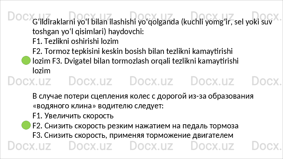 G‘ildiraklarni   yo‘l   bilan   ilashishi   yo‘qolganda   (kuchli   yomg‘ir,   sel   yoki   suv
toshgan   yo‘l   qisimlari)   haydovchi:
F1.   Tezlikni   oshirishi   lozim
F2.   Tormoz   tepkisini   keskin   bosish   bilan   tezlikni   kamaytirishi  
lozim F3. Dvigatel bilan tormozlash orqali tezlikni kamaytirishi 
lozim
В   случае   потери   сцепления   колес   с   дорогой   из - за   образования
«водяного   клина»   водителю   следует:
F1.   Увеличить   скорость
F2.   Снизить   скорость   резким   нажатием   на   педаль   тормоза 
F3. Снизить скорость, применяя торможение двигателем 