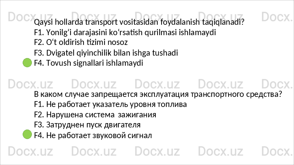 Qaysi   hollarda   transport   vositasidan   foydalanish   taqiqlanadi?
F1.   Yonilg‘i   darajasini   ko‘rsatish   qurilmasi   ishlamaydi 
F2. O‘t oldirish tizimi nosoz
F3.   Dvigatel   qiyinchilik   bilan   ishga   tushadi 
F4.  Tovush signallari ishlamaydi
В   каком   случае   запрещается   эксплуатация   транспортного   средства? 
F1. Не работает указатель уровня топлива
F2.   Нарушена   система   зажигания
F3. Затруднен пуск двигателя
F4.   Не   работает   звуковой   сигнал 