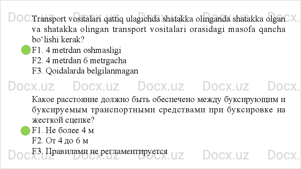Transport vositalari qattiq ulagichda shatakka olinganda shatakka olgan
va   shatakka   olingan   transport   vositalari   orasidagi   masofa   qancha
bo‘lishi kerak?
F1. 4 metrdan oshmasligi 
F2.   4   metrdan   6   metrgacha
F3.   Qoidalarda   belgilanmagan
Какое расстояние должно быть обеспечено между буксирующим и
буксируемым   транспортными   средствами   при   буксировке   на
жесткой сцепке?
F1.   Не   более   4   м
F2. От 4 до 6 м
F3.   Правилами   не   регламентируется 