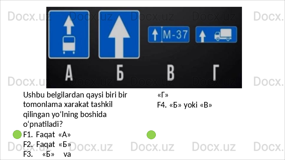 Ushbu belgilardan qaysi biri bir 
tomonlama   xarakat   tashkil  
qilingan yo‘lning boshida 
o‘pnatiladi?
F1.   Faqat   «A»
F2.   Faqat   « Б »
F3.   «Б»   va «Г»
F4.   «Б»   yoki   «В» 