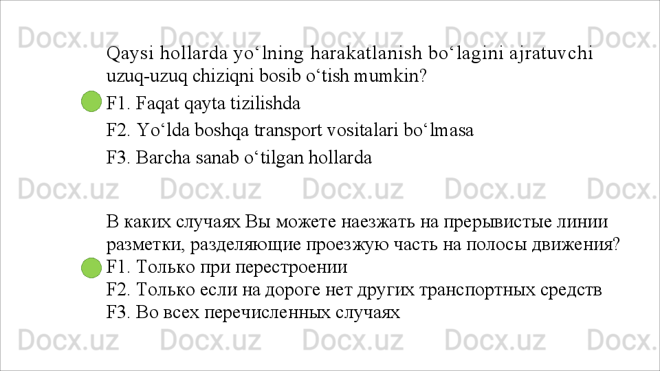 Qaysi  hollarda yo‘lning  harakatlanish  bo‘lagini ajratuvchi 
uzuq-uzuq chiziqni bosib o‘tish mumkin?
F1.   Faqat   qayta   tizilishda
F2.   Yo‘lda   boshqa   transport   vositalari   bo‘lmasa 
F3.  Barcha sanab o‘tilgan hollarda
В каких случаях Вы можете наезжать на прерывистые линии 
разметки,   разделяющие   проезжую   часть   на   полосы   движения?
F1. Только при перестроении
F2.   Только   если   на   дороге   нет   других   транспортных   средств 
F3. Во всех перечисленных случаях 