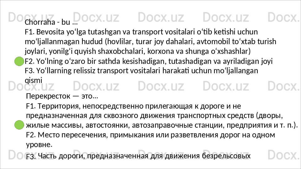 Chorraha   -   bu   ...
F1. Bevosita yo‘lga tutashgan va transport vositalari o‘tib ketishi uchun 
mo‘ljallanmagan   hudud   (hovlilar,   turar   joy   dahalari,   avtomobil   to‘xtab   turish 
joylari, yonilg‘i quyish shaxobchalari, korxona va shunga o‘xshashlar)
F2.   Yo‘lning   o‘zaro   bir   sathda   kesishadigan,   tutashadigan   va   ayriladigan   joyi 
F3.   Yo‘llarning   relissiz   transport   vositalari   harakati   uchun   mo‘ljallangan  
qismi
Перекресток   —   это ...
F1. Территория, непосредственно прилегающая к дороге и не 
предназначенная для сквозного движения транспортных средств (дворы, 
жилые   массивы,   автостоянки,   автозаправочные   станции,   предприятия   и   т.   п.). 
F2. Место пересечения, примыкания или разветвления дорог на одном 
уровне.
F3.   Часть   дороги,   предназначенная   для   движения   безрельсовых  