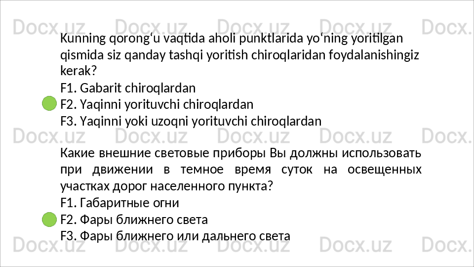 Kunning   qorong‘u   vaqtida   aholi   punktlarida   yo‘ning   yoritilgan
qismida   siz   qanday   tashqi   yoritish   chiroqlaridan   foydalanishingiz
kerak?
F1.   Gabarit   chiroqlardan
F2.   Yaqinni   yorituvchi   chiroqlardan
F3.   Yaqinni   yoki   uzoqni   yorituvchi   chiroqlardan
Какие внешние световые приборы Вы должны использовать
при   движении   в   темное   время   суток   на   освещенных
участках дорог населенного пункта?
F1.   Габаритные   огни
F2.   Фары   ближнего   света
F3.   Фары   ближнего   или   дальнего   света 