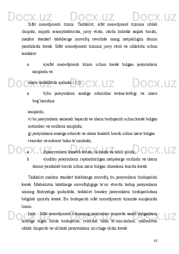 Sifat   menedjmenti   tizimi.   Tashkilot,   sifat   menedjment   tizimini   ishlab
chiqishi,   xujjatli   rasmiylashtirishi,   joriy   etishi,   ishchi   holatda   saqlab   turishi,
mazkur   standart   talablariga   muvofiq   ravishda   uning   natijaliligini   doimo
yaxshilashi   kerak.   Sifat   menedjmenti   tizimini   joriy   etish   va   ishlatishi   uchun
tashkilot: 
a. a)sifat   menedjmenti   tizimi   uchun   kerak   bulgan   jarayonlarni
aniqlashi va 
ularni tashkilotda qullashi (1.2); 
a. b)bu   jarayonlarni   amalga   oshirishni   ketma-ketligi   va   uzaro
bog’lanishini 
aniqlashi; 
v) bu jarayonlarni samarali bajarish va ularni boshqarish uchun kerak bulgan
mezonlari va usullarni aniqlashi; 
g) jarayonlarni amalga oshirish va ularni kuzatib borish uchun zarur bulgan 
resurslar va axborot bilan ta’minlashi; 
a. d)jarayonlarni kuzatib turishi, ulchashi va tahlil qilishi; 
b. e)ushbu   jarayonlarni   rejalashtirilgan   natijalarga   erishishi   va   ularni
doimo yaxshilab borish uchun zarur bulgan choralarni kurishi kerak. 
Tashkilot   mazkur   standart   talablariga   muvofiq   bu   jarayonlarni   boshqarishi
kerak.   Mahsulotni   talablarga   muvofiqligiga   ta’sir   etuvchi   tashqi   jarayonlarni
uzining   faoliyatiga   qushishda,   tashkilot   bunday   jarayonlarni   boshqarilishini
belgilab   quyishi   kerak.   Bu   boshqarish   sifat   menedjmenti   tizimida   aniqlanishi
lozim. 
Izoh - Sifat menedjmenti tieimining jarayonlari yuqorida sanab utilganlarni
hisobga   olgan   holda   boshqarish,   resurslar   bilan   ta’min-lashini,   mahsulotni
ishlab chiqarish va ulchash jarayonlarini uz ichiga olishi kerak. 
10 