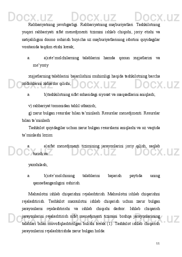 Rahbariyatning   javobgarligi.   Rahbariyatning   majburiyatlari.   Tashkilotning
yuqori   rahbariyati   sifat   menedjmenti   tizimini   ishlab   chiqishi,   joriy   etishi   va
natijaliligini  doimo  oshirish   buyicha  uz  majburiyatlarining  isbotini  quyidagilar
vositasida taqdim etishi kerak; 
a. a)iste’molchilarning   talablarini   hamda   qonun   xujjatlarini   va
me’yoriy 
xujjatlarning talablarini bajarilishini muhimligi  haqida tashkilotning barcha
xodimlarini xabardor qilishi; 
a. b)tashkilotning sifat sohasidagi siyosat va maqsadlarini aniqlash; 
v) rahbariyat tomonidan tahlil utkazish; 
g) zarur bulgan resurslar bilan ta’minlash. Resurslar menedjmenti. Resurslar
bilan ta’minlash 
Tashkilot quyidagilar uchun zarur bulgan resurslarni aniqlashi va uz vaqtida
ta’minlashi lozim: 
a. a)sifat   menedjmenti   tizimining   jarayonlarini   joriy   qilish,   saqlab
turish va 
yaxshilash; 
a. b)iste’molchining   talablarini   bajarish   paytida   uning
qanoatlanganligini oshirish. 
Mahsulotni   ishlab   chiqarishni   rejalashtirish.   Mahsulotni   ishlab   chiqarishni
rejalashtirish.   Tashkilot   maxsulotni   ishlab   chiqarish   uchun   zarur   bulgan
jarayonlarni   rejalashtirishi   va   ishlab   chiqishi   darkor.   Ishlab   chiqarish
jarayonlarini   rejalashtirish   sifat   menedjmenti   tizimini   boshqa   jarayonlarining
talablari   bilan   muvofiqlashtirilgan  bulishi  kerak  (1).  Tashkilot  ishlab   chiqarish
jarayonlarini rejalashtirishda zarur bulgan holda: 
11 