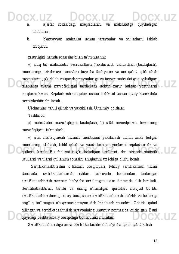 a. a)sifat   soxasidagi   maqsadlarini   va   mahsulotga   quyiladigan
talablarni; 
b. b)muayyan   mahsulot   uchun   jarayonlar   va   xujjatlarni   ishlab
chiqishni 
zarurligini hamda resurslar bilan ta’minlashni; 
v)   aniq   bir   mahsulotni   verifikatlash   (tekshirish),   validatlash   (tasdiqlash),
monitoringi,   tekshiruvi,   sinovlari   buyicha   faoliyatini   va   uni   qabul   qilib   olish
mezonlarini; g) ishlab chiqarish jarayonlariga va tayyor mahsulotga quyiladigan
talablarga   ularni   muvofiqligini   tasdiqlash   uchun   zarur   bulgan   yozuvlarni
aniqlashi   kerak.   Rejalaitirish   natijalari   ushbu   tashkilot   uchun   qulay   kurinishda
rasmiylashtirishi kerak. 
Ulchashlar, tahlil qilnsh va yaxshilash. Umumiy qoidalar. 
Tashkilot: 
a)   mahsulotni   muvofiqligini   tasdiqlash;   b)   sifat   menedjmenti   tizimining
muvofiqligini ta’minlash; 
v)   sifat   menedjmenti   tizimini   muntazam   yaxshilash   uchun   zarur   bulgan
monitoring,   ulchash,   tahlil   qilish   va   yaxshilash   jarayonlarini   rejalashtirishi   va
qullashi   kerak.   Bu   faoliyat   tug’ri   keladigan   usullarni,   shu   hisobda   statistik
usullarni va ularni qullanish sohasini aniqlashni uz ichiga olishi kerak. 
  Sertifikatlashtirishni   o’tkazish   bosqichlari.   Milliy   sertifikatlash   tizimi
doirasida   sertifikatlashtirish   ishlari   so’rovchi   tomonidan   tanlangan
sertifikatlashtirish   sxemasi   bo’yicha   aniqlangan   tizim   doirasida   olib   boriladi.
Sertifikatlashtirish   tartibi   va   uning   o’rnatilgan   qoidalari   mavjud   bo’lib,
sertifikatlashtirishning asosiy bosqichlari sertifikatlashtirish ob’ekti va turlariga
bog’liq   bo’lmagan   o’zgarmas   jarayon   deb   hisoblash   mumkin.   Odatda   qabul
qilingan va sertifikatlashtirish jarayonining umumiy sxemasida keltirilgan. Buni
quyidagi beshta asosiy bosqichga bo’lishimiz mumkin: 
Sertifikatlashtirishga ariza. Sertifikatlashtirish bo’yicha qaror qabul kilish. 
12 