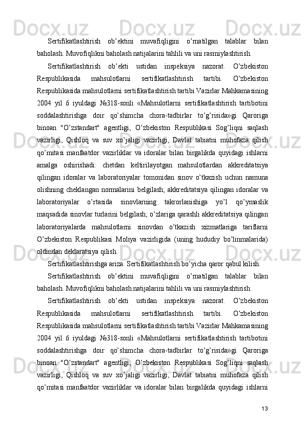 Sertifikatlashtirish   ob’ektini   muvafiqligini   o’rnatilgan   talablar   bilan
baholash. Muvofiqlikni baholash natijalarini tahlili va uni rasmiylashtirish. 
Sertifikatlashtirish   ob’ekti   ustidan   inspeksiya   nazorat.   O’zbekiston
Respublikasida   mahsulotlarni   sertifikatlashtirish   tartibi.   O’zbekiston
Respublikasida mahsulotlarni sertifikatlashtirish tartibi Vazirlar Mahkamasining
2004   yil   6   iyuldagi   №318-sonli   «Mahsulotlarni   sertifikatlashtirish   tartibotini
soddalashtirishga   doir   qo’shimcha   chora-tadbirlar   to’g’risida»gi   Qaroriga
binoan   "O’zstandart"   agentligi,   O’zbekiston   Respublikasi   Sog’liqni   saqlash
vazirligi,   Qishloq   va   suv   xo’jaligi   vazirligi,   Davlat   tabiatni   muhofaza   qilish
qo’mitasi   manfaatdor   vazirliklar   va   idoralar   bilan   birgalikda   quyidagi   ishlarni
amalga   oshirishadi:   chetdan   keltirilayotgan   mahsulotlardan   akkreditatsiya
qilingan   idoralar   va   laboratoriyalar   tomonidan   sinov   o’tkazish   uchun   namuna
olishning cheklangan  normalarini  belgilash;  akkreditatsiya  qilingan  idoralar  va
laboratoriyalar   o’rtasida   sinovlarning   takrorlanishiga   yo’l   qo’ymaslik
maqsadida sinovlar turlarini belgilash; o’zlariga qarashli akkreditatsiya qilingan
laboratoriyalarda   mahsulotlarni   sinovdan   o’tkazish   xizmatlariga   tariflarni
O’zbekiston   Respublikasi   Moliya   vazirligida   (uning   hududiy   bo’linmalarida)
oldindan deklaratsiya qilish. 
Sertifikatlashtirishga ariza. Sertifikatlashtirish bo’yicha qaror qabul kilish. 
Sertifikatlashtirish   ob’ektini   muvafiqligini   o’rnatilgan   talablar   bilan
baholash. Muvofiqlikni baholash natijalarini tahlili va uni rasmiylashtirish. 
Sertifikatlashtirish   ob’ekti   ustidan   inspeksiya   nazorat.   O’zbekiston
Respublikasida   mahsulotlarni   sertifikatlashtirish   tartibi.   O’zbekiston
Respublikasida mahsulotlarni sertifikatlashtirish tartibi Vazirlar Mahkamasining
2004   yil   6   iyuldagi   №318-sonli   «Mahsulotlarni   sertifikatlashtirish   tartibotini
soddalashtirishga   doir   qo’shimcha   chora-tadbirlar   to’g’risida»gi   Qaroriga
binoan   "O’zstandart"   agentligi,   O’zbekiston   Respublikasi   Sog’liqni   saqlash
vazirligi,   Qishloq   va   suv   xo’jaligi   vazirligi,   Davlat   tabiatni   muhofaza   qilish
qo’mitasi   manfaatdor   vazirliklar   va   idoralar   bilan   birgalikda   quyidagi   ishlarni
13 