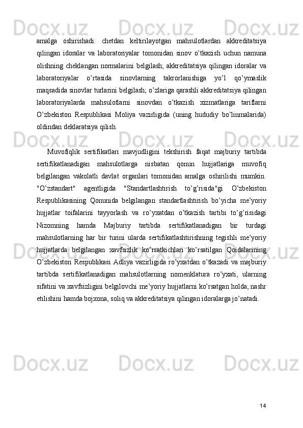 amalga   oshirishadi:   chetdan   keltirilayotgan   mahsulotlardan   akkreditatsiya
qilingan   idoralar   va   laboratoriyalar   tomonidan   sinov   o’tkazish   uchun   namuna
olishning cheklangan  normalarini  belgilash;  akkreditatsiya  qilingan  idoralar  va
laboratoriyalar   o’rtasida   sinovlarning   takrorlanishiga   yo’l   qo’ymaslik
maqsadida sinovlar turlarini belgilash; o’zlariga qarashli akkreditatsiya qilingan
laboratoriyalarda   mahsulotlarni   sinovdan   o’tkazish   xizmatlariga   tariflarni
O’zbekiston   Respublikasi   Moliya   vazirligida   (uning   hududiy   bo’linmalarida)
oldindan deklaratsiya qilish. 
Muvofiqlik   sertifikatlari   mavjudligini   tekshirish   faqat   majburiy   tartibda
sertifikatlanadigan   mahsulotlarga   nisbatan   qonun   hujjatlariga   muvofiq
belgilangan   vakolatli   davlat   organlari   tomonidan   amalga   oshirilishi   mumkin.
"O’zstandart"   agentligida   "Standartlashtirish   to’g’risida"gi   O’zbekiston
Respublikasining   Qonunida   belgilangan   standartlashtirish   bo’yicha   me’yoriy
hujjatlar   toifalarini   tayyorlash   va   ro’yxatdan   o’tkazish   tartibi   to’g’risidagi
Nizomning   hamda   Majburiy   tartibda   sertifikatlanadigan   bir   turdagi
mahsulotlarning   har   bir   turini   ularda   sertifikatlashtirishning   tegishli   me’yoriy
hujjatlarda   belgilangan   xavfsizlik   ko’rsatkichlari   ko’rsatilgan   Qoidalarining
O’zbekiston   Respublikasi   Adliya   vazirligida   ro’yxatdan   o’tkazadi   va   majburiy
tartibda   sertifikatlanadigan   mahsulotlarning   nomenklatura   ro’yxati,   ularning
sifatini va xavfsizligini belgilovchi me’yoriy hujjatlarni ko’rsatgan holda, nashr
etilishini hamda bojxona, soliq va akkreditatsiya qilingan idoralarga jo’natadi. 
14 