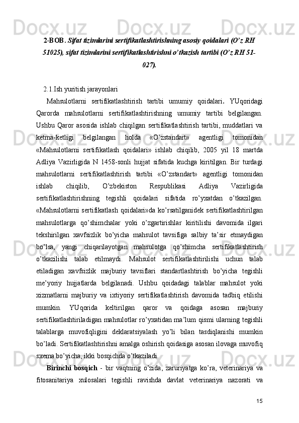 2-BOB.  Sifat tizimlarini sertifikatlashtirishning asosiy qoidalari (O’z RH
51025), sifat tizimlarini sertifikatlashtirishni o’tkazish tartibi (O’z RH 51-
027).
    2.1.Ish yuritish jarayonlari
Mahsulotlarni   sertifikatlashtirish   tartibi   umumiy   qoidalari .   YUqoridagi
Qarorda   mahsulotlarni   sertifikatlashtirishning   umumiy   tartibi   belgilangan.
Ushbu   Qaror   asosida   ishlab   chiqilgan   sertifikatlashtirish   tartibi,   muddatlari   va
ketma-ketligi   belgilangan   holda   «O’zstandart»   agentligi   tomonidan
«Mahsulotlarni   sertifikatlash   qoidalari»   ishlab   chiqilib,   2005   yil   18   martda
Adliya   Vazirligida   N   1458-sonli   hujjat   sifatida   kuchga   kiritilgan.   Bir   turdagi
mahsulotlarni   sertifikatlashtirish   tartibi   «O’zstandart»   agentligi   tomonidan
ishlab   chiqilib,   O’zbekiston   Respublikasi   Adliya   Vazirligida
sertifikatlashtirishning   tegishli   qoidalari   sifatida   ro’yxatdan   o’tkazilgan.
«Mahsulotlarni  sertifikatlash  qoidalari»da ko’rsatilganidek sertifikatlashtirilgan
mahsulotlarga   qo’shimchalar   yoki   o’zgartirishlar   kiritilishi   davomida   ilgari
tekshirilgan   xavfsizlik   bo’yicha   mahsulot   tavsifiga   salbiy   ta’sir   etmaydigan
bo’lsa,   yangi   chiqarilayotgan   mahsulotga   qo’shimcha   sertifikatlashtirish
o’tkazilishi   talab   etilmaydi.   Mahsulot   sertifikatlashtirilishi   uchun   talab
etiladigan   xavfsizlik   majburiy   tavsiflari   standartlashtirish   bo’yicha   tegishli
me’yoriy   hujjatlarda   belgilanadi.   Ushbu   qoidadagi   talablar   mahsulot   yoki
xizmatlarni   majburiy   va   ixtiyoriy   sertifikatlashtirish   davomida   tadbiq   etilishi
mumkin.   YUqorida   keltirilgan   qaror   va   qoidaga   asosan   majburiy
sertifikatlashtiriladigan mahsulotlar ro’yxatidan ma’lum qismi  ularning tegishli
talablarga   muvofiqligini   deklaratsiyalash   yo’li   bilan   tasdiqlanishi   mumkin
bo’ladi. Sertifikatlashtirishni amalga oshirish qoidasiga asosan ilovaga muvofiq
sxema bo’yicha, ikki bosqichda o’tkaziladi. 
Birinchi   bosqich   -   bir   vaqtning   o’zida,   zaruriyatga   ko’ra,   veterinariya   va
fitosanitariya   xulosalari   tegishli   ravishda   davlat   veterinariya   nazorati   va
15 