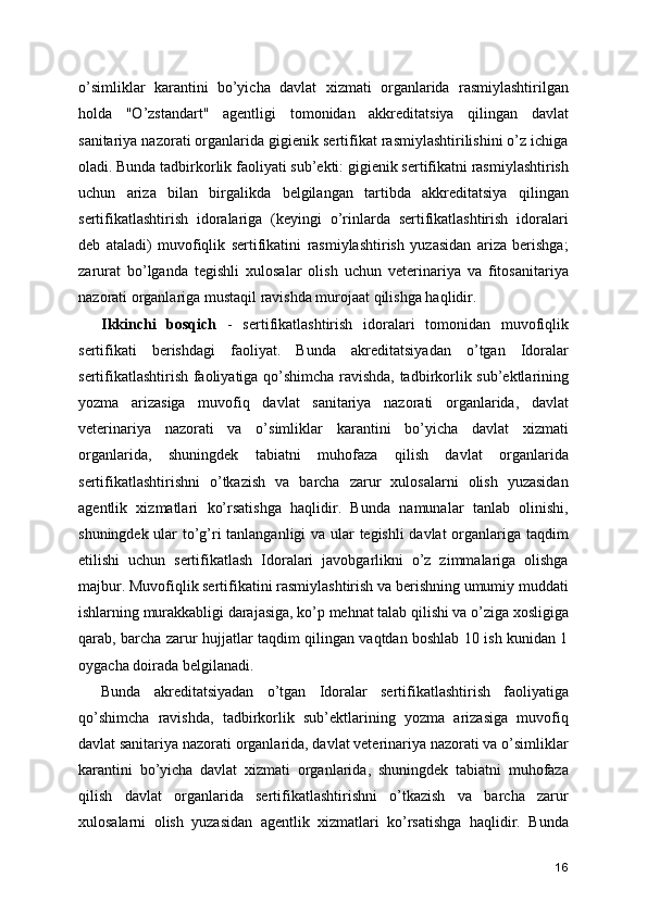o’simliklar   karantini   bo’yicha   davlat   xizmati   organlarida   rasmiylashtirilgan
holda   "O’zstandart"   agentligi   tomonidan   akkreditatsiya   qilingan   davlat
sanitariya nazorati organlarida gigienik sertifikat rasmiylashtirilishini o’z ichiga
oladi. Bunda tadbirkorlik faoliyati sub’ekti: gigienik sertifikatni rasmiylashtirish
uchun   ariza   bilan   birgalikda   belgilangan   tartibda   akkreditatsiya   qilingan
sertifikatlashtirish   idoralariga   (keyingi   o’rinlarda   sertifikatlashtirish   idoralari
deb   ataladi)   muvofiqlik   sertifikatini   rasmiylashtirish   yuzasidan   ariza   berishga;
zarurat   bo’lganda   tegishli   xulosalar   olish   uchun   veterinariya   va   fitosanitariya
nazorati organlariga mustaqil ravishda murojaat qilishga haqlidir. 
Ikkinchi   bosqich   -   sertifikatlashtirish   idoralari   tomonidan   muvofiqlik
sertifikati   berishdagi   faoliyat.   Bunda   akreditatsiyadan   o’tgan   Idoralar
sertifikatlashtirish faoliyatiga qo’shimcha ravishda, tadbirkorlik sub’ektlarining
yozma   arizasiga   muvofiq   davlat   sanitariya   nazorati   organlarida,   davlat
veterinariya   nazorati   va   o’simliklar   karantini   bo’yicha   davlat   xizmati
organlarida,   shuningdek   tabiatni   muhofaza   qilish   davlat   organlarida
sertifikatlashtirishni   o’tkazish   va   barcha   zarur   xulosalarni   olish   yuzasidan
agentlik   xizmatlari   ko’rsatishga   haqlidir.   Bunda   namunalar   tanlab   olinishi,
shuningdek ular to’g’ri tanlanganligi va ular tegishli davlat  organlariga taqdim
etilishi   uchun   sertifikatlash   Idoralari   javobgarlikni   o’z   zimmalariga   olishga
majbur. Muvofiqlik sertifikatini rasmiylashtirish va berishning umumiy muddati
ishlarning murakkabligi darajasiga, ko’p mehnat talab qilishi va o’ziga xosligiga
qarab, barcha zarur hujjatlar taqdim qilingan vaqtdan boshlab 10 ish kunidan 1
oygacha doirada belgilanadi. 
Bunda   akreditatsiyadan   o’tgan   Idoralar   sertifikatlashtirish   faoliyatiga
qo’shimcha   ravishda,   tadbirkorlik   sub’ektlarining   yozma   arizasiga   muvofiq
davlat sanitariya nazorati organlarida, davlat veterinariya nazorati va o’simliklar
karantini   bo’yicha   davlat   xizmati   organlarida,   shuningdek   tabiatni   muhofaza
qilish   davlat   organlarida   sertifikatlashtirishni   o’tkazish   va   barcha   zarur
xulosalarni   olish   yuzasidan   agentlik   xizmatlari   ko’rsatishga   haqlidir.   Bunda
16 