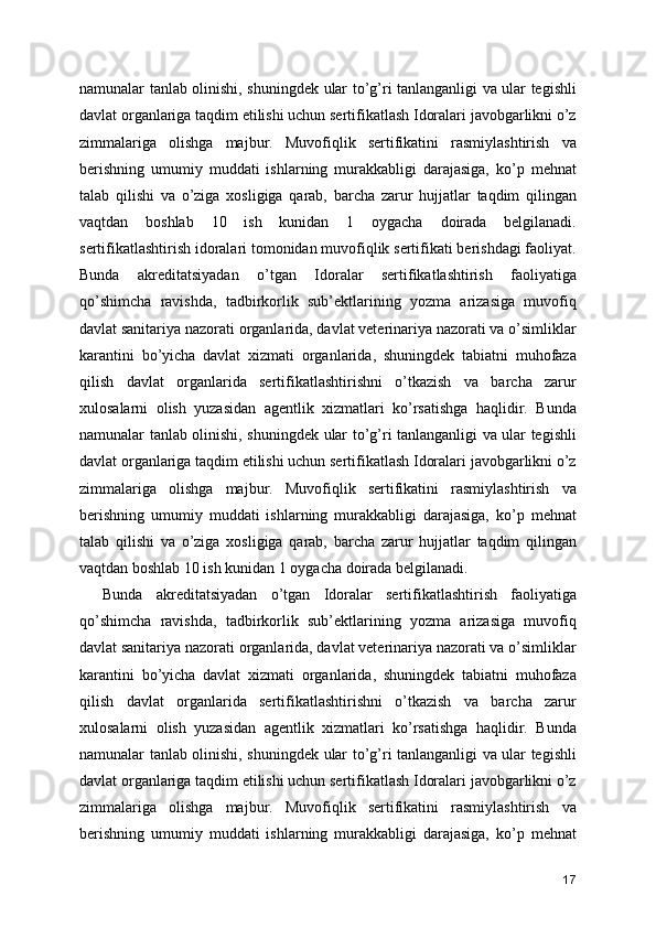 namunalar tanlab olinishi, shuningdek ular to’g’ri tanlanganligi va ular tegishli
davlat organlariga taqdim etilishi uchun sertifikatlash Idoralari javobgarlikni o’z
zimmalariga   olishga   majbur.   Muvofiqlik   sertifikatini   rasmiylashtirish   va
berishning   umumiy   muddati   ishlarning   murakkabligi   darajasiga,   ko’p   mehnat
talab   qilishi   va   o’ziga   xosligiga   qarab,   barcha   zarur   hujjatlar   taqdim   qilingan
vaqtdan   boshlab   10   ish   kunidan   1   oygacha   doirada   belgilanadi.
sertifikatlashtirish idoralari tomonidan muvofiqlik sertifikati berishdagi faoliyat.
Bunda   akreditatsiyadan   o’tgan   Idoralar   sertifikatlashtirish   faoliyatiga
qo’shimcha   ravishda,   tadbirkorlik   sub’ektlarining   yozma   arizasiga   muvofiq
davlat sanitariya nazorati organlarida, davlat veterinariya nazorati va o’simliklar
karantini   bo’yicha   davlat   xizmati   organlarida,   shuningdek   tabiatni   muhofaza
qilish   davlat   organlarida   sertifikatlashtirishni   o’tkazish   va   barcha   zarur
xulosalarni   olish   yuzasidan   agentlik   xizmatlari   ko’rsatishga   haqlidir.   Bunda
namunalar tanlab olinishi, shuningdek ular to’g’ri tanlanganligi va ular tegishli
davlat organlariga taqdim etilishi uchun sertifikatlash Idoralari javobgarlikni o’z
zimmalariga   olishga   majbur.   Muvofiqlik   sertifikatini   rasmiylashtirish   va
berishning   umumiy   muddati   ishlarning   murakkabligi   darajasiga,   ko’p   mehnat
talab   qilishi   va   o’ziga   xosligiga   qarab,   barcha   zarur   hujjatlar   taqdim   qilingan
vaqtdan boshlab 10 ish kunidan 1 oygacha doirada belgilanadi. 
Bunda   akreditatsiyadan   o’tgan   Idoralar   sertifikatlashtirish   faoliyatiga
qo’shimcha   ravishda,   tadbirkorlik   sub’ektlarining   yozma   arizasiga   muvofiq
davlat sanitariya nazorati organlarida, davlat veterinariya nazorati va o’simliklar
karantini   bo’yicha   davlat   xizmati   organlarida,   shuningdek   tabiatni   muhofaza
qilish   davlat   organlarida   sertifikatlashtirishni   o’tkazish   va   barcha   zarur
xulosalarni   olish   yuzasidan   agentlik   xizmatlari   ko’rsatishga   haqlidir.   Bunda
namunalar tanlab olinishi, shuningdek ular to’g’ri tanlanganligi va ular tegishli
davlat organlariga taqdim etilishi uchun sertifikatlash Idoralari javobgarlikni o’z
zimmalariga   olishga   majbur.   Muvofiqlik   sertifikatini   rasmiylashtirish   va
berishning   umumiy   muddati   ishlarning   murakkabligi   darajasiga,   ko’p   mehnat
17 