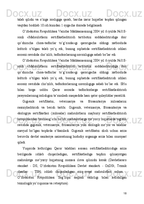 talab   qilishi   va   o’ziga   xosligiga   qarab,   barcha   zarur   hujjatlar   taqdim   qilingan
vaqtdan boshlab 10 ish kunidan 1 oygacha doirada belgilanadi. 
O’zbekiston Respublikasi Vazirlar Mahkamasining 2004 yil 6 iyulda №318-
sonli   «Mahsulotlarni   sertifikatlashtirish   tartibotini   soddalashtirishga   doir
qo’shimcha   chora-tadbirlar   to’g’risida»gi   qarorigacha   oldingi   xatboshida
keltirib   o’tilgan   talab   yo’q   edi,   buning   oqibatida   sertifikatlashtirish   ishlari
asossiz ravishda cho’zilib, tadbirkorlarning noroziligiga sabab bo’lar edi. 
O’zbekiston Respublikasi Vazirlar Mahkamasining 2004 yil 6 iyulda №318-
sonli   «Mahsulotlarni   sertifikatlashtirish   tartibotini   soddalashtirishga   doir
qo’shimcha   chora-tadbirlar   to’g’risida»gi   qarorigacha   oldingi   xatboshida
keltirib   o’tilgan   talab   yo’q   edi,   buning   oqibatida   sertifikatlashtirish   ishlari
asossiz   ravishda   cho’zilib,   tadbirkorlarning   noroziligiga   sabab   bo’lar   edi.   SHu
bilan   birga   ushbu   Qaror   asosida   tadbirkorlarga   sertifikatlashtirish
jarayonlarining xolisligini ta’minlash maqsadida ham qator qulayliklar yaratildi.
Gigienik   sertifikatni,   veterinariya   va   fitosanitariya   xulosalarini
rasmiylashtirish   va   berish   tartibi.   Gigienik,   veterinariya,   fitosanitariya   va
ekologiya   sertifikatlari   (xulosalar)   mahsulotlarni   majburiy   sertifikatlashtirish
bosqichlaridan boshlang’ichi bo’lib, mahsulotlarga me’yoriy hujjatlarda tegishli
ravishda   gigienik,   veterinariya,   fitosanitariya  yoki   ekologik  me’yor   va   talablar
mavjud   bo’lgan   taqdirda   o’tkaziladi.   Gigienik   sertifikatni   olish   uchun   ariza
beruvchi   davlat   sanitariya   nazoratining   hududiy   organiga   ariza   bilan   murojaat
qiladi. 
Yuqorida   keltirilgan   Qaror   talablari   asosan   sertifikatlashtirishga   ariza
berilganda   ishlab   chiqariladigan,   sertifikatlashga   taqdim   qilinayotgan
mahsulotga   me’yoriy   hujjatning   nusxasi   ilova   qilinishi   kerak   (Davlatlararo
standart   -   DS,   O’zbekiston   Respublikasi   Davlat   standarti   -   OzDSt,   Texnik
shartlar   -   TSH;   ishlab   chiqariladigan   oziq-ovqat   mahsulotlari   uchun   -
O’zbekiston   Respublikasi   Sog’liqni   saqlash   vazirligi   bilan   kelishilgan
texnologik yo’riqnoma va retseptura). 
18 