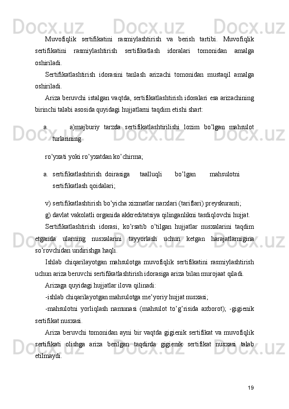 Muvofiqlik   sertifikatini   rasmiylashtirish   va   berish   tartibi.   Muvofiqlik
sertifikatini   rasmiylashtirish   sertifikatlash   idoralari   tomonidan   amalga
oshiriladi. 
Sertifikatlashtirish   idorasini   tanlash   arizachi   tomonidan   mustaqil   amalga
oshiriladi. 
Ariza beruvchi istalgan vaqtda, sertifikatlashtirish idoralari esa arizachining
birinchi talabi asosida quyidagi hujjatlarni taqdim etishi shart: 
a. a)majburiy   tarzda   sertifikatlashtirilishi   lozim   bo’lgan   mahsulot
turlarining 
ro’yxati yoki ro’yxatdan ko’chirma; 
a. sertifikatlashtirish  doirasiga  taalluqli  bo’lgan  mahsulotni
sertifikatlash qoidalari; 
v) sertifikatlashtirish bo’yicha xizmatlar narxlari (tariflari) preyskuranti; 
g) davlat vakolatli organida akkreditatsiya qilinganlikni tasdiqlovchi hujjat. 
Sertifikatlashtirish   idorasi,   ko’rsatib   o’tilgan   hujjatlar   nusxalarini   taqdim
etganda   ularning   nusxalarini   tayyorlash   uchun   ketgan   harajatlarnigina
so’rovchidan undirishga haqli. 
Ishlab   chiqarilayotgan   mahsulotga   muvofiqlik   sertifikatini   rasmiylashtirish
uchun ariza beruvchi sertifikatlashtirish idorasiga ariza bilan murojaat qiladi. 
Arizaga quyidagi hujjatlar ilova qilinadi: 
-ishlab chiqarilayotgan mahsulotga me’yoriy hujjat nusxasi; 
-mahsulotni   yorliqlash   namunasi   (mahsulot   to’g’risida   axborot);   -gigienik
sertifikat nusxasi. 
Ariza beruvchi  tomonidan ayni  bir vaqtda gigienik sertifikat va muvofiqlik
sertifikati   olishga   ariza   berilgan   taqdirda   gigienik   sertifikat   nusxasi   talab
etilmaydi.
19 