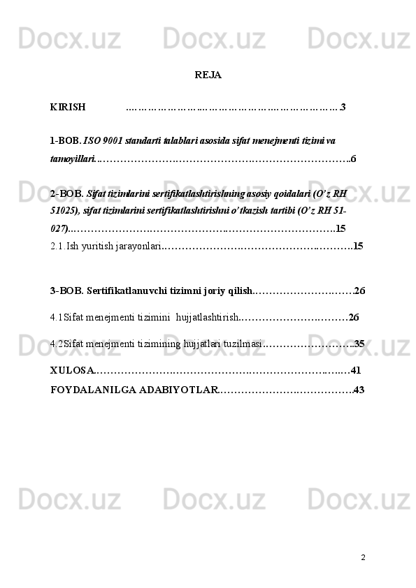 REJA
KIRISH .………………….………………….………………….3
1-BOB.  ISO 9001 standarti talablari asosida sifat menejmenti tizimi va 
tamoyillari. .………………….………………….………………………..6
2-BOB.  Sifat tizimlarini sertifikatlashtirishning asosiy qoidalari (O’z RH 
51025), sifat tizimlarini sertifikatlashtirishni o’tkazish tartibi (O’z RH 51-
027). .………………….………………….…………………………..15
2.1.Ish yuritish jarayonlari .………………….………………….………..15
3-BOB. Sertifikatlanuvchi tizimni joriy qilish.………………….…….26
4.1Sifat menejmenti tizimini  hujjatlashtirish .………………….………26
4.2Sifat menejmenti tizimining hujjatlari tuzilmasi .……………………..35
XULOSA.………………….………………….………………….…..…41
FOYDALANILGA ADABIYOTLAR.………………….……………..43
2 