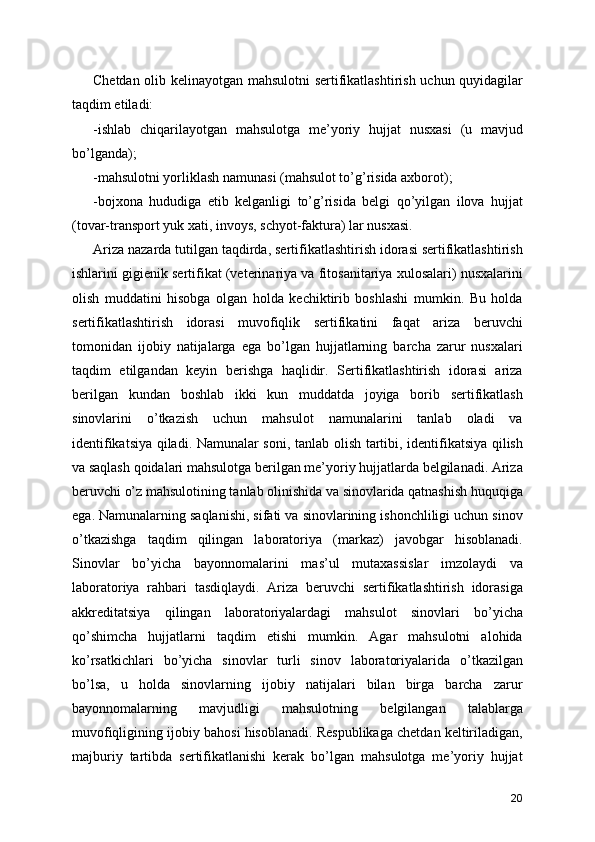 Chetdan olib kelinayotgan mahsulotni sertifikatlashtirish uchun quyidagilar
taqdim etiladi: 
-ishlab   chiqarilayotgan   mahsulotga   me’yoriy   hujjat   nusxasi   (u   mavjud
bo’lganda); 
-mahsulotni yorliklash namunasi (mahsulot to’g’risida axborot); 
-bojxona   hududiga   etib   kelganligi   to’g’risida   belgi   qo’yilgan   ilova   hujjat
(tovar-transport yuk xati, invoys, schyot-faktura) lar nusxasi. 
Ariza nazarda tutilgan taqdirda, sertifikatlashtirish idorasi sertifikatlashtirish
ishlarini gigienik sertifikat (veterinariya va fitosanitariya xulosalari) nusxalarini
olish   muddatini   hisobga   olgan   holda   kechiktirib   boshlashi   mumkin.   Bu   holda
sertifikatlashtirish   idorasi   muvofiqlik   sertifikatini   faqat   ariza   beruvchi
tomonidan   ijobiy   natijalarga   ega   bo’lgan   hujjatlarning   barcha   zarur   nusxalari
taqdim   etilgandan   keyin   berishga   haqlidir.   Sertifikatlashtirish   idorasi   ariza
berilgan   kundan   boshlab   ikki   kun   muddatda   joyiga   borib   sertifikatlash
sinovlarini   o’tkazish   uchun   mahsulot   namunalarini   tanlab   oladi   va
identifikatsiya qiladi. Namunalar soni, tanlab olish tartibi, identifikatsiya qilish
va saqlash qoidalari mahsulotga berilgan me’yoriy hujjatlarda belgilanadi. Ariza
beruvchi o’z mahsulotining tanlab olinishida va sinovlarida qatnashish huquqiga
ega. Namunalarning saqlanishi, sifati va sinovlarining ishonchliligi uchun sinov
o’tkazishga   taqdim   qilingan   laboratoriya   (markaz)   javobgar   hisoblanadi.
Sinovlar   bo’yicha   bayonnomalarini   mas’ul   mutaxassislar   imzolaydi   va
laboratoriya   rahbari   tasdiqlaydi.   Ariza   beruvchi   sertifikatlashtirish   idorasiga
akkreditatsiya   qilingan   laboratoriyalardagi   mahsulot   sinovlari   bo’yicha
qo’shimcha   hujjatlarni   taqdim   etishi   mumkin.   Agar   mahsulotni   alohida
ko’rsatkichlari   bo’yicha   sinovlar   turli   sinov   laboratoriyalarida   o’tkazilgan
bo’lsa,   u   holda   sinovlarning   ijobiy   natijalari   bilan   birga   barcha   zarur
bayonnomalarning   mavjudligi   mahsulotning   belgilangan   talablarga
muvofiqligining ijobiy bahosi hisoblanadi. Respublikaga chetdan keltiriladigan,
majburiy   tartibda   sertifikatlanishi   kerak   bo’lgan   mahsulotga   me’yoriy   hujjat
20 