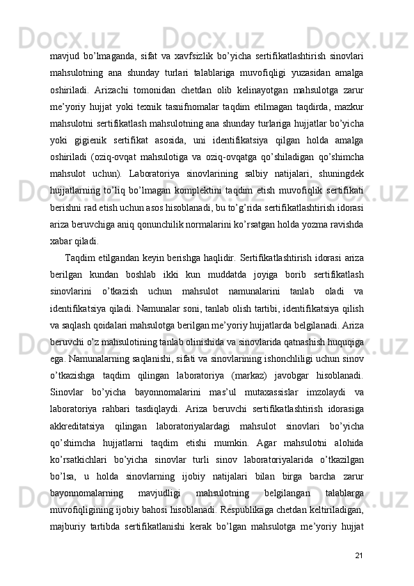 mavjud   bo’lmaganda,   sifat   va   xavfsizlik   bo’yicha   sertifikatlashtirish   sinovlari
mahsulotning   ana   shunday   turlari   talablariga   muvofiqligi   yuzasidan   amalga
oshiriladi.   Arizachi   tomonidan   chetdan   olib   kelinayotgan   mahsulotga   zarur
me’yoriy   hujjat   yoki   texnik   tasnifnomalar   taqdim   etilmagan   taqdirda,   mazkur
mahsulotni sertifikatlash mahsulotning ana shunday turlariga hujjatlar bo’yicha
yoki   gigienik   sertifikat   asosida,   uni   identifikatsiya   qilgan   holda   amalga
oshiriladi   (oziq-ovqat   mahsulotiga   va   oziq-ovqatga   qo’shiladigan   qo’shimcha
mahsulot   uchun).   Laboratoriya   sinovlarining   salbiy   natijalari,   shuningdek
hujjatlarning   to’liq   bo’lmagan   komplektini   taqdim   etish   muvofiqlik   sertifikati
berishni rad etish uchun asos hisoblanadi, bu to’g’rida sertifikatlashtirish idorasi
ariza beruvchiga aniq qonunchilik normalarini ko’rsatgan holda yozma ravishda
xabar qiladi. 
Taqdim  etilgandan keyin berishga haqlidir. Sertifikatlashtirish idorasi  ariza
berilgan   kundan   boshlab   ikki   kun   muddatda   joyiga   borib   sertifikatlash
sinovlarini   o’tkazish   uchun   mahsulot   namunalarini   tanlab   oladi   va
identifikatsiya qiladi. Namunalar soni, tanlab olish tartibi, identifikatsiya qilish
va saqlash qoidalari mahsulotga berilgan me’yoriy hujjatlarda belgilanadi. Ariza
beruvchi o’z mahsulotining tanlab olinishida va sinovlarida qatnashish huquqiga
ega. Namunalarning saqlanishi, sifati va sinovlarining ishonchliligi uchun sinov
o’tkazishga   taqdim   qilingan   laboratoriya   (markaz)   javobgar   hisoblanadi.
Sinovlar   bo’yicha   bayonnomalarini   mas’ul   mutaxassislar   imzolaydi   va
laboratoriya   rahbari   tasdiqlaydi.   Ariza   beruvchi   sertifikatlashtirish   idorasiga
akkreditatsiya   qilingan   laboratoriyalardagi   mahsulot   sinovlari   bo’yicha
qo’shimcha   hujjatlarni   taqdim   etishi   mumkin.   Agar   mahsulotni   alohida
ko’rsatkichlari   bo’yicha   sinovlar   turli   sinov   laboratoriyalarida   o’tkazilgan
bo’lsa,   u   holda   sinovlarning   ijobiy   natijalari   bilan   birga   barcha   zarur
bayonnomalarning   mavjudligi   mahsulotning   belgilangan   talablarga
muvofiqligining ijobiy bahosi hisoblanadi. Respublikaga chetdan keltiriladigan,
majburiy   tartibda   sertifikatlanishi   kerak   bo’lgan   mahsulotga   me’yoriy   hujjat
21 