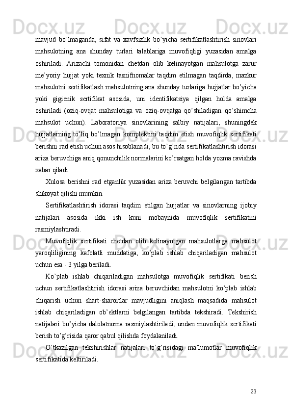 mavjud   bo’lmaganda,   sifat   va   xavfsizlik   bo’yicha   sertifikatlashtirish   sinovlari
mahsulotning   ana   shunday   turlari   talablariga   muvofiqligi   yuzasidan   amalga
oshiriladi.   Arizachi   tomonidan   chetdan   olib   kelinayotgan   mahsulotga   zarur
me’yoriy   hujjat   yoki   texnik   tasnifnomalar   taqdim   etilmagan   taqdirda,   mazkur
mahsulotni sertifikatlash mahsulotning ana shunday turlariga hujjatlar bo’yicha
yoki   gigienik   sertifikat   asosida,   uni   identifikatsiya   qilgan   holda   amalga
oshiriladi   (oziq-ovqat   mahsulotiga   va   oziq-ovqatga   qo’shiladigan   qo’shimcha
mahsulot   uchun).   Laboratoriya   sinovlarining   salbiy   natijalari,   shuningdek
hujjatlarning   to’liq   bo’lmagan   komplektini   taqdim   etish   muvofiqlik   sertifikati
berishni rad etish uchun asos hisoblanadi, bu to’g’rida sertifikatlashtirish idorasi
ariza beruvchiga aniq qonunchilik normalarini ko’rsatgan holda yozma ravishda
xabar qiladi. 
Xulosa   berishni   rad   etganlik   yuzasidan   ariza   beruvchi   belgilangan   tartibda
shikoyat qilishi mumkin. 
Sertifikatlashtirish   idorasi   taqdim   etilgan   hujjatlar   va   sinovlarning   ijobiy
natijalari   asosida   ikki   ish   kuni   mobaynida   muvofiqlik   sertifikatini
rasmiylashtiradi. 
Muvofiqlik   sertifikati   chetdan   olib   kelinayotgan   mahsulotlarga   mahsulot
yaroqliligining   kafolatli   muddatiga,   ko’plab   ishlab   chiqariladigan   mahsulot
uchun esa - 3 yilga beriladi. 
Ko’plab   ishlab   chiqariladigan   mahsulotga   muvofiqlik   sertifikati   berish
uchun   sertifikatlashtirish   idorasi   ariza   beruvchidan   mahsulotni   ko’plab   ishlab
chiqarish   uchun   shart-sharoitlar   mavjudligini   aniqlash   maqsadida   mahsulot
ishlab   chiqariladigan   ob’ektlarni   belgilangan   tartibda   tekshiradi.   Tekshirish
natijalari   bo’yicha   dalolatnoma   rasmiylashtiriladi,   undan   muvofiqlik   sertifikati
berish to’g’risida qaror qabul qilishda foydalaniladi. 
O’tkazilgan   tekshirishlar   natijalari   to’g’risidagi   ma’lumotlar   muvofiqlik
sertifikatida keltiriladi. 
23 