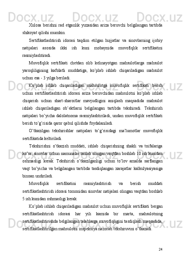 Xulosa   berishni   rad   etganlik   yuzasidan   ariza   beruvchi   belgilangan   tartibda
shikoyat qilishi mumkin. 
Sertifikatlashtirish   idorasi   taqdim   etilgan   hujjatlar   va   sinovlarning   ijobiy
natijalari   asosida   ikki   ish   kuni   mobaynida   muvofiqlik   sertifikatini
rasmiylashtiradi. 
Muvofiqlik   sertifikati   chetdan   olib   kelinayotgan   mahsulotlarga   mahsulot
yaroqliligining   kafolatli   muddatiga,   ko’plab   ishlab   chiqariladigan   mahsulot
uchun esa - 3 yilga beriladi. 
Ko’plab   ishlab   chiqariladigan   mahsulotga   muvofiqlik   sertifikati   berish
uchun   sertifikatlashtirish   idorasi   ariza   beruvchidan   mahsulotni   ko’plab   ishlab
chiqarish   uchun   shart-sharoitlar   mavjudligini   aniqlash   maqsadida   mahsulot
ishlab   chiqariladigan   ob’ektlarni   belgilangan   tartibda   tekshiradi.   Tekshirish
natijalari   bo’yicha   dalolatnoma   rasmiylashtiriladi,   undan   muvofiqlik   sertifikati
berish to’g’risida qaror qabul qilishda foydalaniladi. 
O’tkazilgan   tekshirishlar   natijalari   to’g’risidagi   ma’lumotlar   muvofiqlik
sertifikatida keltiriladi. 
Tekshirishni   o’tkazish   muddati,   ishlab   chiqarishning   shakli   va   toifalariga
ko’ra, sinovlar uchun namunalar tanlab olingan vaqtdan boshlab 10 ish kunidan
oshmasligi   kerak.   Tekshirish   o’tkazilganligi   uchun   to’lov   amalda   sarflangan
vaqt   bo’yicha   va   belgilangan   tartibda   tasdiqlangan   xarajatlar   kalkulyasiyasiga
binoan undiriladi. 
Muvofiqlik   sertifikatini   rasmiylashtirish   va   berish   muddati
sertifikatlashtirish idorasi tomonidan sinovlar natijalari olingan vaqtdan boshlab
5 ish kunidan oshmasligi kerak. 
Ko’plab ishlab chiqariladigan mahsulot uchun muvofiqlik sertifikati bergan
sertifikatlashtirish   idorasi   har   yili   kamida   bir   marta,   mahsulotning
sertifikatlashtirishda belgilangan talablarga muvofiqligini tasdiqlash maqsadida,
sertifikatlashtirilgan mahsulotni inspeksiya nazorati tekshiruvini o’tkazadi.
24 