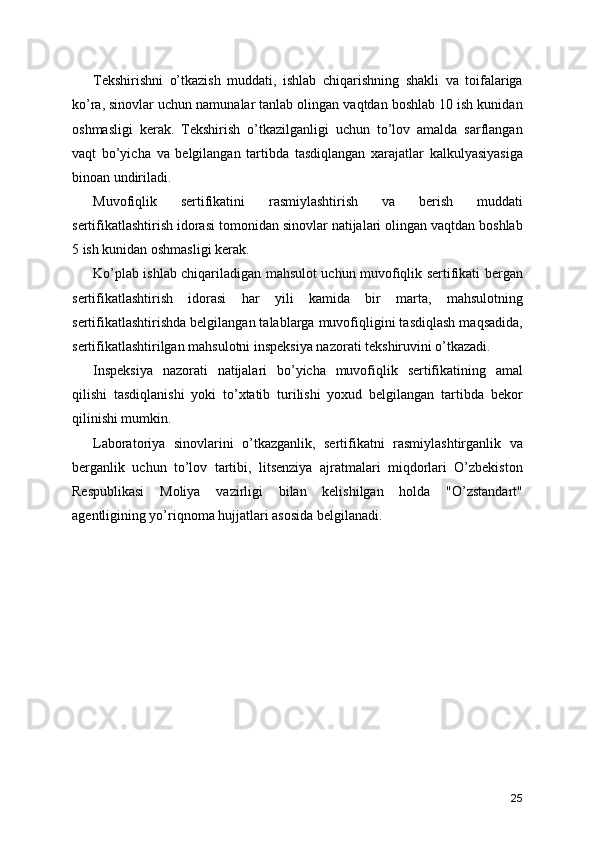 Tekshirishni   o’tkazish   muddati,   ishlab   chiqarishning   shakli   va   toifalariga
ko’ra, sinovlar uchun namunalar tanlab olingan vaqtdan boshlab 10 ish kunidan
oshmasligi   kerak.   Tekshirish   o’tkazilganligi   uchun   to’lov   amalda   sarflangan
vaqt   bo’yicha   va   belgilangan   tartibda   tasdiqlangan   xarajatlar   kalkulyasiyasiga
binoan undiriladi. 
Muvofiqlik   sertifikatini   rasmiylashtirish   va   berish   muddati
sertifikatlashtirish idorasi tomonidan sinovlar natijalari olingan vaqtdan boshlab
5 ish kunidan oshmasligi kerak. 
Ko’plab ishlab chiqariladigan mahsulot uchun muvofiqlik sertifikati bergan
sertifikatlashtirish   idorasi   har   yili   kamida   bir   marta,   mahsulotning
sertifikatlashtirishda belgilangan talablarga muvofiqligini tasdiqlash maqsadida,
sertifikatlashtirilgan mahsulotni inspeksiya nazorati tekshiruvini o’tkazadi. 
Inspeksiya   nazorati   natijalari   bo’yicha   muvofiqlik   sertifikatining   amal
qilishi   tasdiqlanishi   yoki   to’xtatib   turilishi   yoxud   belgilangan   tartibda   bekor
qilinishi mumkin. 
Laboratoriya   sinovlarini   o’tkazganlik,   sertifikatni   rasmiylashtirganlik   va
berganlik   uchun   to’lov   tartibi,   litsenziya   ajratmalari   miqdorlari   O’zbekiston
Respublikasi   Moliya   vazirligi   bilan   kelishilgan   holda   "O’zstandart"
agentligining yo’riqnoma hujjatlari asosida belgilanadi.
25 