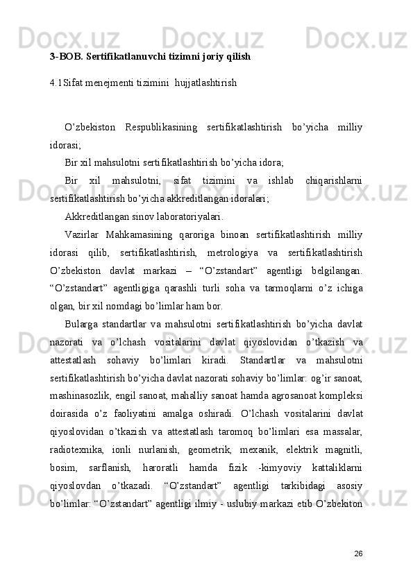 3-BOB. Sertifikatlanuvchi tizimni joriy qilish
4.1Sifat menejmenti tizimini  hujjatlashtirish
O’zbekiston   Respublikasining   sertifikatlashtirish   bo’yicha   milliy
idorasi; 
Bir xil mahsulotni sertifikatlashtirish bo’yicha idora; 
Bir   xil   mahsulotni,   sifat   tizimini   va   ishlab   chiqarishlarni
sertifikatlashtirish bo’yicha akkreditlangan idoralari; 
Akkreditlangan sinov laboratoriyalari. 
Vazirlar   Mahkamasining   qaroriga   binoan   sertifikatlashtirish   milliy
idorasi   qilib,   sertifikatlashtirish,   metrologiya   va   sertifikatlashtirish
O’zbekiston   davlat   markazi   –   “O’zstandart”   agentligi   belgilangan.
“O’zstandart”   agentligiga   qarashli   turli   soha   va   tarmoqlarni   o’z   ichiga
olgan, bir xil nomdagi bo’limlar ham bor. 
Bularga   standartlar   va   mahsulotni   sertifikatlashtirish   bo’yicha   davlat
nazorati   va   o’lchash   vositalarini   davlat   qiyoslovidan   o’tkazish   va
attestatlash   sohaviy   bo’limlari   kiradi.   Standartlar   va   mahsulotni
sertifikatlashtirish bo’yicha davlat nazorati sohaviy bo’limlar: og’ir sanoat,
mashinasozlik, engil sanoat, mahalliy sanoat hamda agrosanoat kompleksi
doirasida   o’z   faoliyatini   amalga   oshiradi.   O’lchash   vositalarini   davlat
qiyoslovidan   o’tkazish   va   attestatlash   taromoq   bo’limlari   esa   massalar,
radiotexnika,   ionli   nurlanish,   geometrik,   mexanik,   elektrik   magnitli,
bosim,   sarflanish,   haroratli   hamda   fizik   -kimyoviy   kattaliklarni
qiyoslovdan   o’tkazadi.   “O’zstandart”   agentligi   tarkibidagi   asosiy
bo’limlar: “O’zstandart” agentligi ilmiy - uslubiy markazi etib O’zbekiton
26 