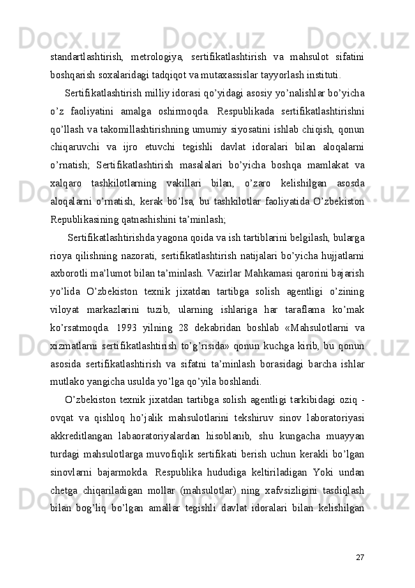 standartlashtirish,   metrologiya,   sertifikatlashtirish   va   mahsulot   sifatini
boshqarish soxalaridagi tadqiqot va mutaxassislar tayyorlash instituti. 
Sertifikatlashtirish milliy idorasi qo’yidagi asosiy yo’nalishlar bo’yicha
o’z   faoliyatini   amalga   oshirmoqda.   Respublikada   sertifikatlashtirishni
qo’llash va takomillashtirishning umumiy siyosatini ishlab chiqish, qonun
chiqaruvchi   va   ijro   etuvchi   tegishli   davlat   idoralari   bilan   aloqalarni
o’rnatish;   Sertifikatlashtirish   masalalari   bo’yicha   boshqa   mamlakat   va
xalqaro   tashkilotlarning   vakillari   bilan,   o’zaro   kelishilgan   asosda
aloqalarni   o’rnatish,   kerak   bo’lsa,   bu   tashkilotlar   faoliyatida   O’zbekiston
Republikasining qatnashishini ta’minlash; 
 Sertifikatlashtirishda yagona qoida va ish tartiblarini belgilash, bularga
rioya   qilishning   nazorati,   sertifikatlashtirish   natijalari   bo’yicha   hujjatlarni
axborotli ma’lumot bilan ta’minlash. Vazirlar Mahkamasi qarorini bajarish
yo’lida   O’zbekiston   texnik   jixatdan   tartibga   solish   agentligi   o’zining
viloyat   markazlarini   tuzib,   ularning   ishlariga   har   taraflama   ko’mak
ko’rsatmoqda.   1993   yilning   28   dekabridan   boshlab   «Mahsulotlarni   va
xizmatlarni   sertifikatlashtirish   to’g’risida»   qonun   kuchga   kirib,   bu   qonun
asosida   sertifikatlashtirish   va   sifatni   ta’minlash   borasidagi   barcha   ishlar
mutlako yangicha usulda yo’lga qo’yila boshlandi. 
O’zbekiston texnik  jixatdan tartibga solish  agentligi  tarkibidagi oziq  -
ovqat   va   qishloq   ho’jalik   mahsulotlarini   tekshiruv   sinov   laboratoriyasi
akkreditlangan   labaoratoriyalardan   hisoblanib,   shu   kungacha   muayyan
turdagi   mahsulotlarga   muvofiqlik   sertifikati   berish   uchun   kerakli   bo’lgan
sinovlarni   bajarmokda.   Respublika   hududiga   keltiriladigan   Yoki   undan
chetga   chiqariladigan   mollar   (mahsulotlar)   ning   xafvsizligini   tasdiqlash
bilan   bog’liq   bo’lgan   amallar   tegishli   davlat   idoralari   bilan   kelishilgan
27 