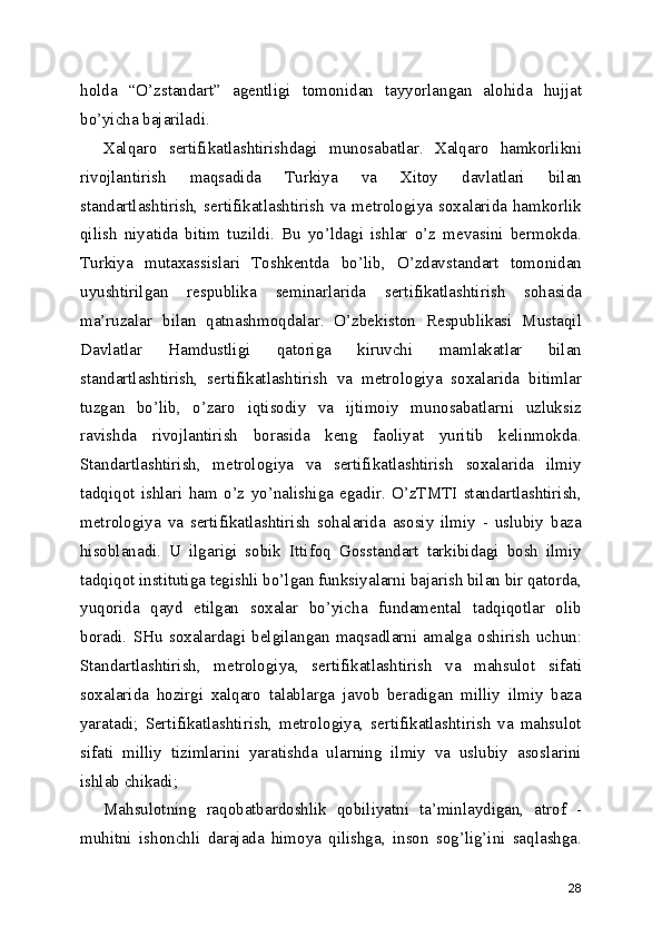 holda   “O’zstandart”   agentligi   tomonidan   tayyorlangan   alohida   hujjat
bo’yicha bajariladi. 
Xalqaro   sertifikatlashtirishdagi   munosabatlar.   Xalqaro   hamkorlikni
rivojlantirish   maqsadida   Turkiya   va   Xitoy   davlatlari   bilan
standartlashtirish,  sertifikatlashtirish   va   metrologiya  soxalarida   hamkorlik
qilish   niyatida   bitim   tuzildi.   Bu   yo’ldagi   ishlar   o’z   mevasini   bermokda.
Turkiya   mutaxassislari   Toshkentda   bo’lib,   O’zdavstandart   tomonidan
uyushtirilgan   respublika   seminarlarida   sertifikatlashtirish   sohasida
ma’ruzalar   bilan   qatnashmoqdalar.   O’zbekiston   Respublikasi   Mustaqil
Davlatlar   Hamdustligi   qatoriga   kiruvchi   mamlakatlar   bilan
standartlashtirish,   sertifikatlashtirish   va   metrologiya   soxalarida   bitimlar
tuzgan   bo’lib,   o’zaro   iqtisodiy   va   ijtimoiy   munosabatlarni   uzluksiz
ravishda   rivojlantirish   borasida   keng   faoliyat   yuritib   kelinmokda.
Standartlashtirish,   metrologiya   va   sertifikatlashtirish   soxalarida   ilmiy
tadqiqot   ishlari   ham   o’z   yo’nalishiga   egadir.   O’zTMTI   standartlashtirish,
metrologiya   va   sertifikatlashtirish   sohalarida   asosiy   ilmiy   -   uslubiy   baza
hisoblanadi.   U   ilgarigi   sobik   Ittifoq   Gosstandart   tarkibidagi   bosh   ilmiy
tadqiqot institutiga tegishli bo’lgan funksiyalarni bajarish bilan bir qatorda,
yuqorida   qayd   etilgan   soxalar   bo’yicha   fundamental   tadqiqotlar   olib
boradi.   SHu   soxalardagi   belgilangan   maqsadlarni   amalga   oshirish   uchun:
Standartlashtirish,   metrologiya,   sertifikatlashtirish   va   mahsulot   sifati
soxalarida   hozirgi   xalqaro   talablarga   javob   beradigan   milliy   ilmiy   baza
yaratadi;   Sertifikatlashtirish,   metrologiya,   sertifikatlashtirish   va   mahsulot
sifati   milliy   tizimlarini   yaratishda   ularning   ilmiy   va   uslubiy   asoslarini
ishlab chikadi; 
Mahsulotning   raqobatbardoshlik   qobiliyatni   ta’minlaydigan,   atrof   -
muhitni   ishonchli   darajada   himoya   qilishga,   inson   sog’lig’ini   saqlashga.
28 