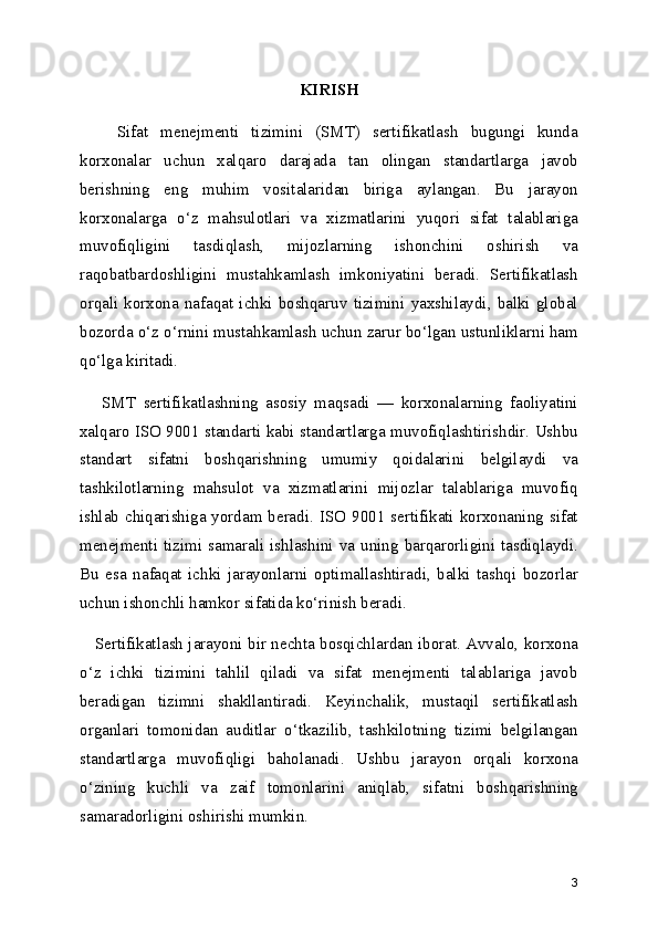 KIRISH
      Sifat   menejmenti   tizimini   (SMT)   sertifikatlash   bugungi   kunda
korxonalar   uchun   xalqaro   darajada   tan   olingan   standartlarga   javob
berishning   eng   muhim   vositalaridan   biriga   aylangan.   Bu   jarayon
korxonalarga   o‘z   mahsulotlari   va   xizmatlarini   yuqori   sifat   talablariga
muvofiqligini   tasdiqlash,   mijozlarning   ishonchini   oshirish   va
raqobatbardoshligini   mustahkamlash   imkoniyatini   beradi.   Sertifikatlash
orqali   korxona   nafaqat   ichki   boshqaruv   tizimini   yaxshilaydi,   balki   global
bozorda o‘z o‘rnini mustahkamlash uchun zarur bo‘lgan ustunliklarni ham
qo‘lga kiritadi.
      SMT   sertifikatlashning   asosiy   maqsadi   —   korxonalarning   faoliyatini
xalqaro ISO 9001 standarti kabi standartlarga muvofiqlashtirishdir. Ushbu
standart   sifatni   boshqarishning   umumiy   qoidalarini   belgilaydi   va
tashkilotlarning   mahsulot   va   xizmatlarini   mijozlar   talablariga   muvofiq
ishlab chiqarishiga yordam beradi. ISO 9001 sertifikati korxonaning sifat
menejmenti tizimi  samarali ishlashini  va  uning  barqarorligini tasdiqlaydi.
Bu   esa   nafaqat   ichki   jarayonlarni   optimallashtiradi,   balki   tashqi   bozorlar
uchun ishonchli hamkor sifatida ko‘rinish beradi.
     Sertifikatlash jarayoni bir nechta bosqichlardan iborat. Avvalo, korxona
o‘z   ichki   tizimini   tahlil   qiladi   va   sifat   menejmenti   talablariga   javob
beradigan   tizimni   shakllantiradi.   Keyinchalik,   mustaqil   sertifikatlash
organlari   tomonidan   auditlar   o‘tkazilib,   tashkilotning   tizimi   belgilangan
standartlarga   muvofiqligi   baholanadi.   Ushbu   jarayon   orqali   korxona
o‘zining   kuchli   va   zaif   tomonlarini   aniqlab,   sifatni   boshqarishning
samaradorligini oshirishi mumkin.
3 