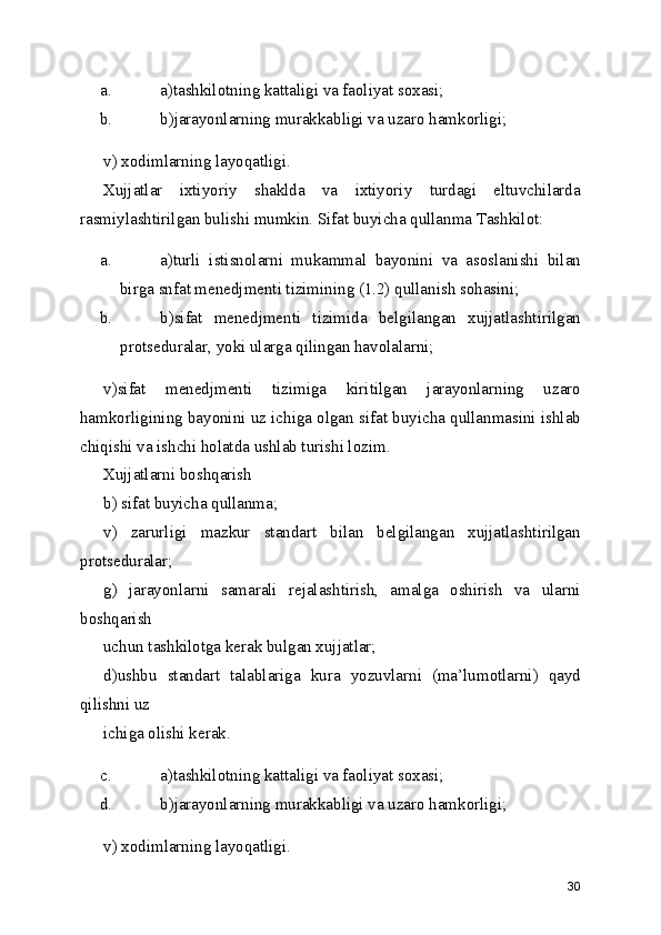 a. a)tashkilotning kattaligi va faoliyat soxasi; 
b. b)jarayonlarning murakkabligi va uzaro hamkorligi; 
v) xodimlarning layoqatligi. 
Xujjatlar   ixtiyoriy   shaklda   va   ixtiyoriy   turdagi   eltuvchilarda
rasmiylashtirilgan bulishi mumkin. Sifat buyicha qullanma Tashkilot: 
a. a)turli   istisnolarni   mukammal   bayonini   va   asoslanishi   bilan
birga snfat menedjmenti tizimining (1.2) qullanish sohasini; 
b. b)sifat   menedjmenti   tizimida   belgilangan   xujjatlashtirilgan
protseduralar, yoki ularga qilingan havolalarni; 
v)sifat   menedjmenti   tizimiga   kiritilgan   jarayonlarning   uzaro
hamkorligining bayonini uz ichiga olgan sifat buyicha qullanmasini ishlab
chiqishi va ishchi holatda ushlab turishi lozim. 
Xujjatlarni boshqarish 
b) sifat buyicha qullanma; 
v)   zarurligi   mazkur   standart   bilan   belgilangan   xujjatlashtirilgan
protseduralar; 
g)   jarayonlarni   samarali   rejalashtirish,   amalga   oshirish   va   ularni
boshqarish 
uchun tashkilotga kerak bulgan xujjatlar; 
d)ushbu   standart   talablariga   kura   yozuvlarni   (ma’lumotlarni)   qayd
qilishni uz 
ichiga olishi kerak. 
c. a)tashkilotning kattaligi va faoliyat soxasi; 
d. b)jarayonlarning murakkabligi va uzaro hamkorligi; 
v) xodimlarning layoqatligi. 
30 