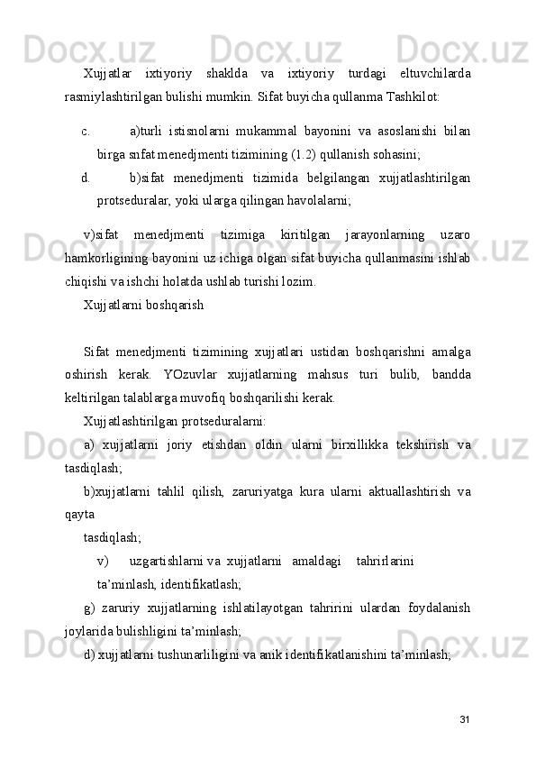 Xujjatlar   ixtiyoriy   shaklda   va   ixtiyoriy   turdagi   eltuvchilarda
rasmiylashtirilgan bulishi mumkin. Sifat buyicha qullanma Tashkilot: 
c. a)turli   istisnolarni   mukammal   bayonini   va   asoslanishi   bilan
birga snfat menedjmenti tizimining (1.2) qullanish sohasini; 
d. b)sifat   menedjmenti   tizimida   belgilangan   xujjatlashtirilgan
protseduralar, yoki ularga qilingan havolalarni; 
v)sifat   menedjmenti   tizimiga   kiritilgan   jarayonlarning   uzaro
hamkorligining bayonini uz ichiga olgan sifat buyicha qullanmasini ishlab
chiqishi va ishchi holatda ushlab turishi lozim. 
Xujjatlarni boshqarish 
Sifat   menedjmenti   tizimining   xujjatlari   ustidan   boshqarishni   amalga
oshirish   kerak.   YOzuvlar   xujjatlarning   mahsus   turi   bulib,   bandda
keltirilgan talablarga muvofiq boshqarilishi kerak. 
Xujjatlashtirilgan protseduralarni: 
a)   xujjatlarni   joriy   etishdan   oldin   ularni   birxillikka   tekshirish   va
tasdiqlash; 
b)xujjatlarni   tahlil   qilish,   zaruriyatga   kura   ularni   aktuallashtirish   va
qayta 
tasdiqlash; 
v)  uzgartishlarni va  xujjatlarni  amaldagi  tahrirlarini  
ta’minlash, identifikatlash; 
g)   zaruriy   xujjatlarning   ishlatilayotgan   tahririni   ulardan   foydalanish
joylarida bulishligini ta’minlash; 
d) xujjatlarni tushunarliligini va anik identifikatlanishini ta’minlash; 
31 