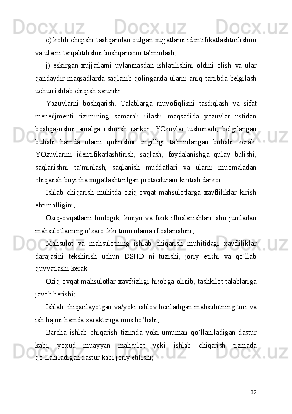 e) kelib chiqishi tashqaridan bulgan xujjatlarni identifikatlashtirilishini
va ularni tarqalitilishni boshqarishni ta’minlash; 
j)   eskirgan   xujjatlarni   uylanmasdan   ishlatilishini   oldini   olish   va   ular
qandaydir   maqsadlarda   saqlanib   qolinganda   ularni   aniq   tartibda   belgilash
uchun ishlab chiqish zarurdir. 
Yozuvlarni   boshqarish.   Talablarga   muvofiqlikni   tasdiqlash   va   sifat
menedjmenti   tizimining   samarali   iilashi   maqsadida   yozuvlar   ustidan
boshqa-rishni   amalga   oshirish   darkor.   YOzuvlar   tushunarli,   belgilangan
bulishi   hamda   ularni   qidirishni   engilligi   ta’minlangan   bulishi   kerak.
YOzuvlarini   identifikatlashtirish,   saqlash,   foydalanishga   qulay   bulishi,
saqlanishni   ta’minlash,   saqlanish   muddatlari   va   ularni   muomaladan
chiqarish buyicha xujjatlashtirilgan protsedurani kiritish darkor. 
Ishlab   chiqarish   muhitda   oziq-ovqat   mahsulotlarga   xavfliliklar   kirish
ehtimolligini; 
Oziq-ovqatlarni   biologik,   kimyo   va   fizik   ifloslanishlari,   shu   jumladan
mahsulotlarning o’zaro ikki tomonlama ifloslanishini; 
Mahsulot   va   mahsulotning   ishlab   chiqarish   muhitidagi   xavfliliklar
darajasini   tekshirish   uchun   DSHD   ni   tuzishi,   joriy   etishi   va   qo’llab
quvvatlashi kerak. 
Oziq-ovqat mahsulotlar xavfsizligi hisobga olinib, tashkilot talablariga
javob berishi; 
Ishlab chiqarilayotgan va/yoki ishlov beriladigan mahsulotning turi va
ish hajmi hamda xarakteriga mos bo’lishi; 
Barcha   ishlab   chiqarish   tizimda   yoki   umuman   qo’llaniladigan   dastur
kabi,   yoxud   muayyan   mahsulot   yoki   ishlab   chiqarish   tizmada
qo’llaniladigan dastur kabi joriy etilishi; 
32 