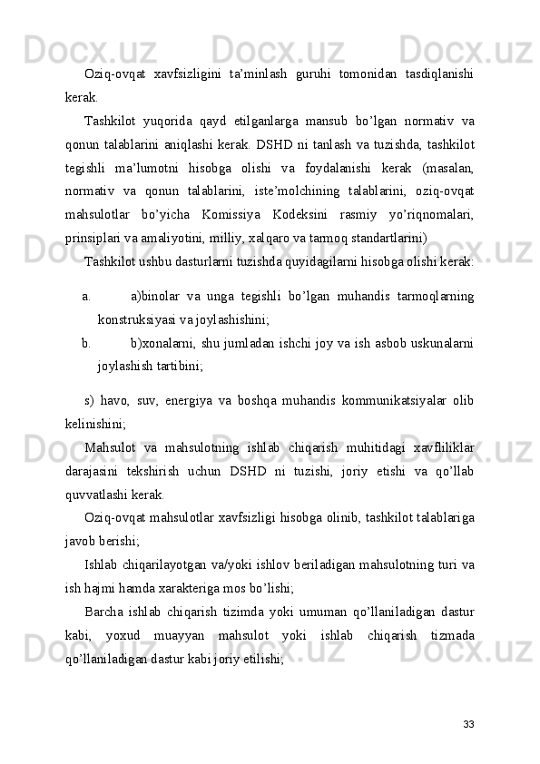 Oziq-ovqat   xavfsizligini   ta’minlash   guruhi   tomonidan   tasdiqlanishi
kerak. 
Tashkilot   yuqorida   qayd   etilganlarga   mansub   bo’lgan   normativ   va
qonun talablarini  aniqlashi  kerak.  DSHD  ni  tanlash  va tuzishda, tashkilot
tegishli   ma’lumotni   hisobga   olishi   va   foydalanishi   kerak   (masalan,
normativ   va   qonun   talablarini,   iste’molchining   talablarini,   oziq-ovqat
mahsulotlar   bo’yicha   Komissiya   Kodeksini   rasmiy   yo’riqnomalari,
prinsiplari va amaliyotini, milliy, xalqaro va tarmoq standartlarini) 
Tashkilot ushbu dasturlarni tuzishda quyidagilarni hisobga olishi kerak:
a. a)binolar   va   unga   tegishli   bo’lgan   muhandis   tarmoqlarning
konstruksiyasi va joylashishini; 
b. b)xonalarni, shu jumladan ishchi joy va ish asbob uskunalarni
joylashish tartibini; 
s)   havo,   suv,   energiya   va   boshqa   muhandis   kommunikatsiyalar   olib
kelinishini; 
Mahsulot   va   mahsulotning   ishlab   chiqarish   muhitidagi   xavfliliklar
darajasini   tekshirish   uchun   DSHD   ni   tuzishi,   joriy   etishi   va   qo’llab
quvvatlashi kerak. 
Oziq-ovqat mahsulotlar xavfsizligi hisobga olinib, tashkilot talablariga
javob berishi; 
Ishlab chiqarilayotgan va/yoki ishlov beriladigan mahsulotning turi va
ish hajmi hamda xarakteriga mos bo’lishi; 
Barcha   ishlab   chiqarish   tizimda   yoki   umuman   qo’llaniladigan   dastur
kabi,   yoxud   muayyan   mahsulot   yoki   ishlab   chiqarish   tizmada
qo’llaniladigan dastur kabi joriy etilishi; 
33 