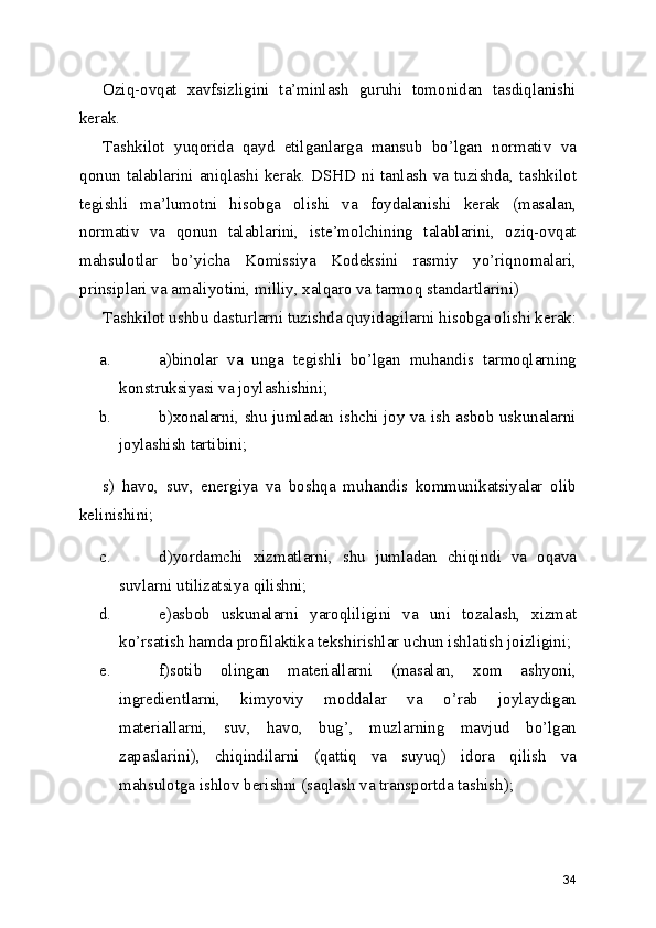 Oziq-ovqat   xavfsizligini   ta’minlash   guruhi   tomonidan   tasdiqlanishi
kerak. 
Tashkilot   yuqorida   qayd   etilganlarga   mansub   bo’lgan   normativ   va
qonun talablarini  aniqlashi  kerak.  DSHD  ni  tanlash  va tuzishda, tashkilot
tegishli   ma’lumotni   hisobga   olishi   va   foydalanishi   kerak   (masalan,
normativ   va   qonun   talablarini,   iste’molchining   talablarini,   oziq-ovqat
mahsulotlar   bo’yicha   Komissiya   Kodeksini   rasmiy   yo’riqnomalari,
prinsiplari va amaliyotini, milliy, xalqaro va tarmoq standartlarini) 
Tashkilot ushbu dasturlarni tuzishda quyidagilarni hisobga olishi kerak:
a. a)binolar   va   unga   tegishli   bo’lgan   muhandis   tarmoqlarning
konstruksiyasi va joylashishini; 
b. b)xonalarni, shu jumladan ishchi joy va ish asbob uskunalarni
joylashish tartibini; 
s)   havo,   suv,   energiya   va   boshqa   muhandis   kommunikatsiyalar   olib
kelinishini; 
c. d)yordamchi   xizmatlarni,   shu   jumladan   chiqindi   va   oqava
suvlarni utilizatsiya qilishni; 
d. e)asbob   uskunalarni   yaroqliligini   va   uni   tozalash,   xizmat
ko’rsatish hamda profilaktika tekshirishlar uchun ishlatish joizligini; 
e. f)sotib   olingan   materiallarni   (masalan,   xom   ashyoni,
ingredientlarni,   kimyoviy   moddalar   va   o’rab   joylaydigan
materiallarni,   suv,   havo,   bug’,   muzlarning   mavjud   bo’lgan
zapaslarini),   chiqindilarni   (qattiq   va   suyuq)   idora   qilish   va
mahsulotga ishlov berishni (saqlash va transportda tashish); 
34 