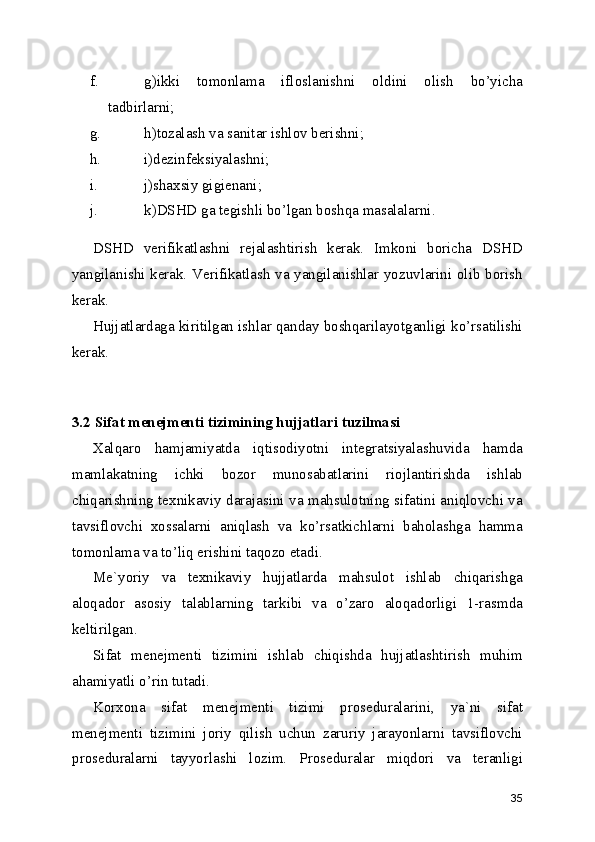 f. g)ikki   tomonlama   ifloslanishni   oldini   olish   bo’yicha
tadbirlarni; 
g. h)tozalash va sanitar ishlov berishni; 
h. i)dezinfeksiyalashni; 
i. j)shaxsiy gigienani; 
j. k)DSHD ga tegishli bo’lgan boshqa masalalarni. 
DSHD   verifikatlashni   rejalashtirish   kerak.   Imkoni   boricha   DSHD
yangilanishi kerak. Verifikatlash va yangilanishlar yozuvlarini olib borish
kerak. 
Hujjatlardaga kiritilgan ishlar qanday boshqarilayotganligi ko’rsatilishi
kerak. 
 
3.2 Sifat menejmenti tizimining hujjatlari tuzilmasi
Xalqaro   hamjamiyatda   iqtisodiyotni   integratsiyalashuvida   hamda
mamlakatning   ichki   bozor   munosabatlarini   riojlantirishda   ishlab
chiqarishning texnikaviy darajasini va mahsulotning sifatini aniqlovchi va
tavsiflovchi   xossalarni   aniqlash   va   ko’rsatkichlarni   baholashga   hamma
tomonlama va to’liq erishini taqozo etadi. 
Me`yoriy   va   texnikaviy   hujjatlarda   mahsulot   ishlab   chiqarishga
aloqador   asosiy   talablarning   tarkibi   va   o’zaro   aloqadorligi   1-rasmda
keltirilgan. 
Sifat   menejmenti   tizimini   ishlab   chiqishda   hujjatlashtirish   muhim
ahamiyatli o’rin tutadi. 
Korxona   sifat   menejmenti   tizimi   proseduralarini,   ya`ni   sifat
menejmenti   tizimini   joriy   qilish   uchun   zaruriy   jarayonlarni   tavsiflovchi
proseduralarni   tayyorlashi   lozim.   Proseduralar   miqdori   va   teranligi
35 
