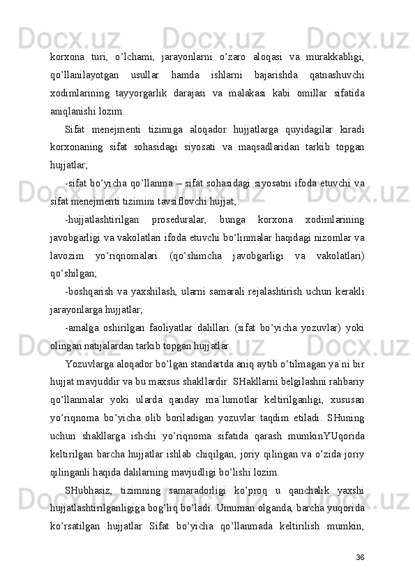 korxona   turi,   o’lchami,   jarayonlarni   o’zaro   aloqasi   va   murakkabligi,
qo’llanilayotgan   usullar   hamda   ishlarni   bajarishda   qatnashuvchi
xodimlarining   tayyorgarlik   darajasi   va   malakasi   kabi   omillar   sifatida
aniqlanishi lozim. 
Sifat   menejmenti   tizimiga   aloqador   hujjatlarga   quyidagilar   kiradi
korxonaning   sifat   sohasidagi   siyosati   va   maqsadlaridan   tarkib   topgan
hujjatlar; 
-sifat bo’yicha qo’llanma – sifat sohasidagi siyosatni ifoda etuvchi va
sifat menejmenti tizimini tavsiflovchi hujjat; 
-hujjatlashtirilgan   proseduralar,   bunga   korxona   xodimlarining
javobgarligi va vakolatlari ifoda etuvchi bo’linmalar haqidagi nizomlar va
lavozim   yo’riqnomalari   (qo’shimcha   javobgarligi   va   vakolatlari)
qo’shilgan; 
-boshqarish  va  yaxshilash,  ularni   samarali  rejalashtirish  uchun  kerakli
jarayonlarga hujjatlar; 
-amalga   oshirilgan   faoliyatlar   dalillari   (sifat   bo’yicha   yozuvlar)   yoki
olingan natijalardan tarkib topgan hujjatlar. 
Yozuvlarga aloqador bo’lgan standartda aniq aytib o’tilmagan ya`ni bir
hujjat mavjuddir va bu maxsus shakllardir. SHakllarni belgilashni rahbariy
qo’llanmalar   yoki   ularda   qanday   ma`lumotlar   keltirilganligi,   xususan
yo’riqnoma   bo’yicha   olib   boriladigan   yozuvlar   taqdim   etiladi.   SHuning
uchun   shakllarga   ishchi   yo’riqnoma   sifatida   qarash   mumkinYUqorida
keltirilgan barcha hujjatlar ishlab chiqilgan, joriy qilingan va o’zida joriy
qilinganli haqida dalilarning mavjudligi bo’lishi lozim. 
SHubhasiz,   tizimning   samaradorligi   ko’proq   u   qanchalik   yaxshi
hujjatlashtirilganligiga bog’liq bo’ladi. Umuman olganda, barcha yuqorida
ko’rsatilgan   hujjatlar   Sifat   bo’yicha   qo’llanmada   keltirilish   mumkin,
36 
