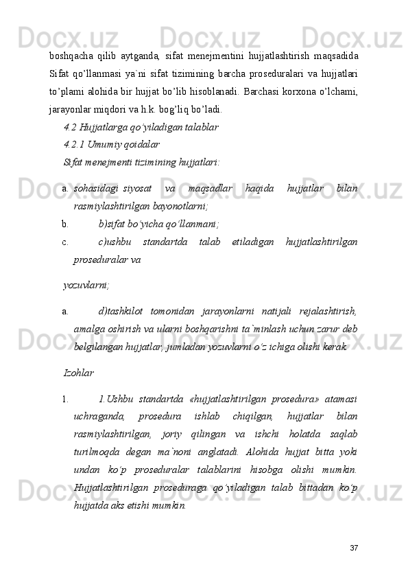 boshqacha   qilib   aytganda,   sifat   menejmentini   hujjatlashtirish   maqsadida
Sifat   qo’llanmasi   ya`ni   sifat   tizimining   barcha   proseduralari   va   hujjatlari
to’plami alohida bir hujjat bo’lib hisoblanadi. Barchasi korxona o’lchami,
jarayonlar miqdori va h.k. bog’liq bo’ladi. 
4.2 Hujjatlarga qo’yiladigan talablar 
4.2.1 Umumiy qoidalar 
Sifat menejmenti tizimining hujjatlari: 
a. sohasidagi  siyosat   va   maqsadlar   haqida   hujjatlar   bilan
rasmiylashtirilgan bayonotlarni; 
b. b)sifat bo’yicha qo’llanmani; 
c. c)ushbu   standartda   talab   etiladigan   hujjatlashtirilgan
proseduralar va 
yozuvlarni; 
a. d)tashkilot   tomonidan   jarayonlarni   natijali   rejalashtirish,
amalga oshirish va ularni boshqarishni ta`minlash uchun zarur deb
belgilangan hujjatlar, jumladan yozuvlarni o’z ichiga olishi kerak. 
Izohlar 
1. 1.Ushbu   standartda   «hujjatlashtirilgan   prosedura»   atamasi
uchraganda,   prosedura   ishlab   chiqilgan,   hujjatlar   bilan
rasmiylashtirilgan,   joriy   qilingan   va   ishchi   holatda   saqlab
turilmoqda   degan   ma`noni   anglatadi.   Alohida   hujjat   bitta   yoki
undan   ko’p   proseduralar   talablarini   hisobga   olishi   mumkin.
Hujjatlashtirilgan   proseduraga   qo’yiladigan   talab   bittadan   ko’p
hujjatda aks etishi mumkin. 
37 