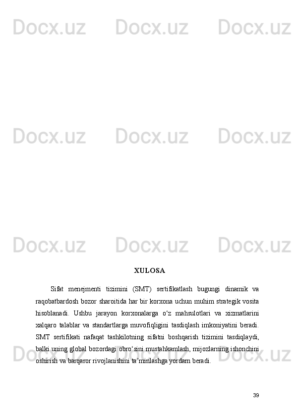 XULOSA
      Sifat   menejmenti   tizimini   (SMT)   sertifikatlash   bugungi   dinamik   va
raqobatbardosh bozor sharoitida har bir korxona uchun muhim strategik vosita
hisoblanadi.   Ushbu   jarayon   korxonalarga   o‘z   mahsulotlari   va   xizmatlarini
xalqaro   talablar   va   standartlarga   muvofiqligini   tasdiqlash   imkoniyatini   beradi.
SMT   sertifikati   nafaqat   tashkilotning   sifatni   boshqarish   tizimini   tasdiqlaydi,
balki uning global bozordagi obro‘sini mustahkamlash, mijozlarning ishonchini
oshirish va barqaror rivojlanishini ta’minlashga yordam beradi.
39 