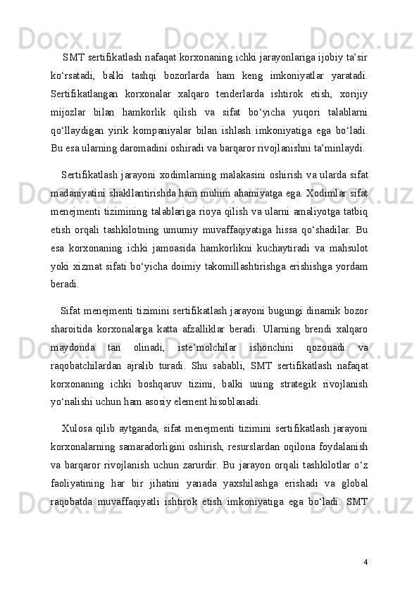      SMT sertifikatlash nafaqat korxonaning ichki jarayonlariga ijobiy ta’sir
ko‘rsatadi,   balki   tashqi   bozorlarda   ham   keng   imkoniyatlar   yaratadi.
Sertifikatlangan   korxonalar   xalqaro   tenderlarda   ishtirok   etish,   xorijiy
mijozlar   bilan   hamkorlik   qilish   va   sifat   bo‘yicha   yuqori   talablarni
qo‘llaydigan   yirik   kompaniyalar   bilan   ishlash   imkoniyatiga   ega   bo‘ladi.
Bu esa ularning daromadini oshiradi va barqaror rivojlanishni ta’minlaydi.
     Sertifikatlash jarayoni xodimlarning malakasini oshirish va ularda sifat
madaniyatini shakllantirishda ham muhim ahamiyatga ega. Xodimlar sifat
menejmenti tizimining talablariga rioya qilish va ularni amaliyotga tatbiq
etish   orqali   tashkilotning   umumiy   muvaffaqiyatiga   hissa   qo‘shadilar.   Bu
esa   korxonaning   ichki   jamoasida   hamkorlikni   kuchaytiradi   va   mahsulot
yoki  xizmat  sifati  bo‘yicha  doimiy  takomillashtirishga  erishishga  yordam
beradi.
     Sifat menejmenti tizimini sertifikatlash jarayoni bugungi dinamik bozor
sharoitida   korxonalarga   katta   afzalliklar   beradi.   Ularning   brendi   xalqaro
maydonda   tan   olinadi,   iste’molchilar   ishonchini   qozonadi   va
raqobatchilardan   ajralib   turadi.   Shu   sababli,   SMT   sertifikatlash   nafaqat
korxonaning   ichki   boshqaruv   tizimi,   balki   uning   strategik   rivojlanish
yo‘nalishi uchun ham asosiy element hisoblanadi.
     Xulosa   qilib  aytganda,   sifat  menejmenti   tizimini   sertifikatlash  jarayoni
korxonalarning samaradorligini oshirish, resurslardan oqilona foydalanish
va   barqaror   rivojlanish   uchun   zarurdir.   Bu   jarayon   orqali   tashkilotlar   o‘z
faoliyatining   har   bir   jihatini   yanada   yaxshilashga   erishadi   va   global
raqobatda   muvaffaqiyatli   ishtirok   etish   imkoniyatiga   ega   bo‘ladi.   SMT
4 