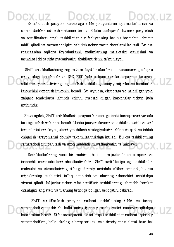       Sertifikatlash   jarayoni   korxonaga   ichki   jarayonlarini   optimallashtirish   va
samaradorlikni  oshirish imkonini  beradi.  Sifatni  boshqarish  tizimini  joriy etish
va   sertifikatlash   orqali   tashkilotlar   o‘z   faoliyatining   har   bir   bosqichini   chuqur
tahlil qiladi  va samaradorligini oshirish uchun zarur choralarni ko‘radi. Bu esa
resurslardan   oqilona   foydalanishni,   xodimlarning   malakasini   oshirishni   va
tashkilot ichida sifat madaniyatini shakllantirishni ta’minlaydi.
     SMT sertifikatlashning eng muhim foydalaridan biri — korxonaning xalqaro
miqyosdagi   tan   olinishidir.   ISO   9001   kabi   xalqaro   standartlarga   mos   keluvchi
sifat menejmenti tizimiga ega bo‘lish tashkilotga xorijiy mijozlar va hamkorlar
ishonchini qozonish imkonini beradi. Bu, ayniqsa, eksportga yo‘naltirilgan yoki
xalqaro   tenderlarda   ishtirok   etishni   maqsad   qilgan   korxonalar   uchun   juda
muhimdir.
   Shuningdek, SMT sertifikatlash jarayoni korxonaga ichki boshqaruvni yanada
tartibga solish imkonini beradi. Ushbu jarayon davomida tashkilot kuchli va zaif
tomonlarini aniqlaydi, ularni yaxshilash strategiyalarini ishlab chiqadi va ishlab
chiqarish jarayonlarini doimiy takomillashtirishga intiladi. Bu esa tashkilotning
samaradorligini oshiradi va uzoq muddatli muvaffaqiyatini ta’minlaydi.
      Sertifikatlashning   yana   bir   muhim   jihati   —   mijozlar   bilan   barqaror   va
ishonchli   munosabatlarni   shakllantirishdir.   SMT   sertifikatiga   ega   tashkilotlar
mahsulot   va   xizmatlarining   sifatiga   doimiy   ravishda   e’tibor   qaratadi,   bu   esa
mijozlarning   talablarini   to‘liq   qondirish   va   ularning   ishonchini   oshirishga
xizmat   qiladi.   Mijozlar   uchun   sifat   sertifikati   tashkilotning   ishonchli   hamkor
ekanligini anglatadi va ularning brendga bo‘lgan sadoqatini oshiradi.
      SMT   sertifikatlash   jarayoni   nafaqat   tashkilotning   ichki   va   tashqi
samaradorligini   oshirish,   balki   uning   ijtimoiy   mas’uliyatini   namoyon   qilishga
ham imkon beradi. Sifat menejmenti tizimi orqali tashkilotlar nafaqat iqtisodiy
samaradorlikni,   balki   ekologik   barqarorlikni   va   ijtimoiy   masalalarni   ham   hal
40 