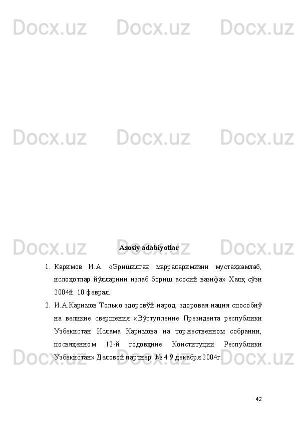 Asosiy adabiyotlar
1. Каримов   И.А.   «Эришилган   марраларимизни   мустаҳкамлаб,
ислоҳотлар   йўлларини   излаб   бориш   асосий   вазифа»   Халқ   сўзи
2004й. 10 феврал. 
2. И.А.Каримов Только здоровўй народ, здоровая нация способнў
на   великие   свершения   «Вўступление   Президента   республики
Узбекистан   Ислама   Каримова   на   торжественном   собрании,
посвяҳенном   12-й   годовҳине   Конституции   Республики
Узбекистан» Деловой партнер. № 4 9 декабря 2004г. 
42 